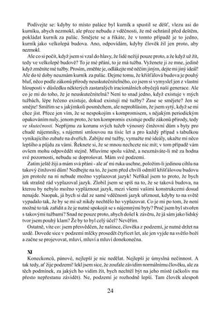 Podívejte se: kdyby to místo paláce byl kurník a spustil se déšť, vlezu asi do
kurníku, abych nezmokl, ale přece nebudu z vděčnosti, že mě ochránil před deštěm,
pokládat kurník za palác. Smějete se a říkáte, že v tomto případě je to jedno,
kurník jako velkolepá budova. Ano, odpovídám, kdyby člověk žil jen proto, aby
nezmokl.
   Ale co si počít, když jsem si vzal do hlavy, že lidé nežijí pouze proto, a že když už žít,
tedy ve velkolepé budově? To je mé přání, to je má tužba. Vyženete ji ze mne, jedině
když změníte mé tužby. Prosím, změňte je, odlákejte mě něčím jiným, dejte mi jiný ideál!
Ale do té doby neuznám kurník za palác. Dejme tomu, že křišťálová budova je pouhý
bluf, něco podle zákonů přírody neuskutečnitelného, co jsem si vymyslel jen z vlastní
hlouposti v důsledku některých zastaralých iracionálních obyčejů naší generace. Ale
co je mi do toho, že je neuskutečnitelná? Není to snad jedno, když existuje v mých
tužbách, lépe řečeno existuje, dokud existují mé tužby? Zase se smějete? Jen se
smějte! Smířím se s jakýmkoli posměchem, ale neprohlásím, že jsem sytý, když se mi
chce jíst. Přece jen vím, že se nespokojím s kompromisem, s nějakým periodickým
opakováním nuly, jenom proto, že ten kompromis existuje podle zákonů přírody, tedy
ve skutečnosti. Nepřijmu za korunu svých tužeb výnosný činžovní dům s byty pro
chudé nájemníky, s nájemní smlouvou na tisíc let a pro každý případ s tabulkou
vynikajícího zubaře na dveřích. Zabijte mé tužby, vymažte mé ideály, ukažte mi něco
lepšího a půjdu za vámi. Řeknete si, že se mnou nechcete nic mít; v tom případě vám
ovšem mohu odpovědět stejně. Mluvíme spolu vážně, a neuznáváte-li mě za hodna
své pozornosti, nebudu se doprošovat. Mám své podzemí.
   Zatím ještě žiji a mám svá přáni - ale ať mi ruka uschne, položím-li jedinou cihlu na
takový činžovní dům! Nedbejte na to, že jsem před chvílí odmítl křišťálovou budovu
jen protože na ni nebude možno vyplazovat jazyk! Neříkal jsem to proto, že bych
tak strašně rád vyplazoval jazyk. Zlobil jsem se spíš na to, že se taková budova, na
kterou by nebylo možno vypláznout jazyk, mezi všemi vašimi konstrukcemi dosud
nenajde. Naopak, já bych si dal ze samé vděčnosti jazyk uříznout, kdyby to na světě
vypadalo tak, že by se mi už nikdy nechtělo ho vyplazovat. Co je mi po tom, že není
možné to tak zařídit a že je nutné spokojit se s nájemnými byty? Proč jsem byl stvořen
s takovými tužbami? Snad ne pouze proto, abych došel k závěru, že já sám jako lidský
tvor jsem pouhý klam? Že by to byl celý účel? Nevěřím.
   Ostatně, víte co: jsem přesvědčen, že našince, člověka z podzemí, je nutné držet na
uzdě. Dovede sice v podzemí mlčky prosedět čtyřicet let, ale jen vyjde na světlo boží
a začne se projevovat, mluví, mluví a mluví donekonečna.

  XI
  Koneckonců, pánové, nejlepší je nic nedělat. Nejlepší je úmyslná nečinnost. A
tak tedy, ať žije podzemí! lekl jsem sice, že zoufale závidím normálnímu člověku, ale za
těch podmínek, za jakých ho vidím žít, bych nechtěl být na jeho místě (ačkoliv mu
přesto nepřestanu závidět). Ne, podzemí je rozhodně lepší. Tam člověk alespoň

                                            24
 