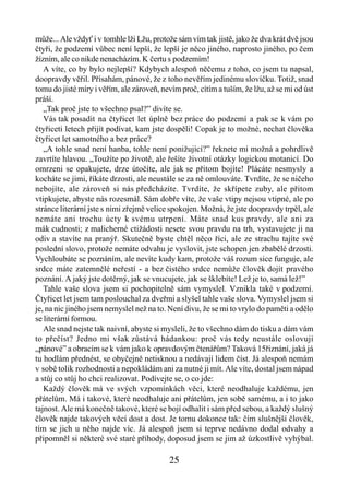 může... Ale vždyť i v tomhle lži Lžu, protože sám vím tak jistě, jako že dva krát dvě jsou
čtyři, že podzemí vůbec není lepší, že lepší je něco jiného, naprosto jiného, po čem
žízním, ale co nikde nenacházím. K čertu s podzemím!
   A víte, co by bylo nejlepší? Kdybych alespoň něčemu z toho, co jsem tu napsal,
doopravdy věřil. Přísahám, pánové, že z toho nevěřím jedinému slovíčku. Totiž, snad
tomu do jisté míry i věřím, ale zároveň, nevím proč, cítím a tuším, že lžu, až se mi od úst
práší.
   „Tak proč jste to všechno psal?” divíte se.
   Vás tak posadit na čtyřicet let úplně bez práce do podzemí a pak se k vám po
čtyřiceti letech přijít podívat, kam jste dospěli! Copak je to možné, nechat člověka
čtyřicet let samotného a bez práce?
   „A tohle snad není hanba, tohle není ponižující?” řeknete mi možná a pohrdlivě
zavrtíte hlavou. „Toužíte po životě, ale řešíte životní otázky logickou motanicí. Do
omrzeni se opakujete, drze útočíte, ale jak se přitom bojíte! Plácáte nesmysly a
kocháte se jimi, říkáte drzosti, ale neustále se za ně omlouváte. Tvrdíte, že se ničeho
nebojíte, ale zároveň si nás předcházíte. Tvrdíte, že skřípete zuby, ale přitom
vtipkujete, abyste nás rozesmál. Sám dobře víte, že vaše vtipy nejsou vtipné, ale po
stránce literární jste s nimi zřejmě velice spokojen. Možná, že jste doopravdy trpěl, ale
nemáte ani trochu úcty k svému utrpení. Máte snad kus pravdy, ale ani za
mák cudnosti; z malicherné ctižádosti nesete svou pravdu na trh, vystavujete ji na
odiv a stavíte na pranýř. Skutečně byste chtěl něco říci, ale ze strachu tajíte své
poslední slovo, protože nemáte odvahu je vyslovit, jste schopen jen zbabělé drzosti.
Vychloubáte se poznáním, ale nevíte kudy kam, protože váš rozum sice funguje, ale
srdce máte zatemnělé neřestí - a bez čistého srdce nemůže člověk dojít pravého
poznání. A jaký jste dotěrný, jak se vnucujete, jak se šklebíte! Lež je to, samá lež!”
   Tahle vaše slova jsem si pochopitelně sám vymyslel. Vznikla také v podzemí.
Čtyřicet let jsem tam poslouchal za dveřmi a slyšel tahle vaše slova. Vymyslel jsem si
je, na nic jiného jsem nemyslel než na to. Není divu, že se mi to vrylo do paměti a odělo
se literární formou.
   Ale snad nejste tak naivní, abyste si mysleli, že to všechno dám do tisku a dám vám
to přečíst? Jedno mi však zůstává hádankou: proč vás tedy neustále oslovuji
„pánové” a obracím se k vám jako k opravdovým čtenářům? Taková 15řiznání, jaká já
tu hodlám přednést, se obyčejně netisknou a nedávají lidem číst. Já alespoň nemám
v sobě tolik rozhodnosti a nepokládám ani za nutné ji mít. Ale víte, dostal jsem nápad
a stůj co stůj ho chci realizovat. Podívejte se, o co jde:
   Každý člověk má ve svých vzpomínkách věci, které neodhaluje každému, jen
přátelům. Má i takové, které neodhaluje ani přátelům, jen sobě samému, a i to jako
tajnost. Ale má konečně takové, které se bojí odhalit i sám před sebou, a každý slušný
člověk najde takových věcí dost a dost. Je tomu dokonce tak: čím slušnější člověk,
tím se jich u něho najde víc. Já alespoň jsem si teprve nedávno dodal odvahy a
připomněl si některé své staré příhody, doposud jsem se jim až úzkostlivě vyhýbal.

                                           25
 
