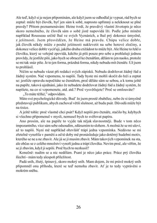 Ale teď, když si je nejen připomínám, ale když jsem se odhodlal je vypsat, rád bych se
zeptal: může být člověk, byť jen sám k sobě, naprosto upřímný a neleknout se plné
pravdy? Přitom poznamenávám: Heine tvrdí, že pravdivý vlastní životopis je něco
skoro nemožného, že člověk sám o sobě jistě napovídá lži. Podle jeho míněni
například Rousseau určitě lhal ve svých Vyznáních, a lhal prý dokonce úmyslně,
z ješitnosti. Jsem přesvědčen, že Heine má pravdu. Chápu velice dobře,
jak člověk někdy může z pouhé ješitnosti naklevetit na sebe hotové zločiny, a
dokonce velice dobře vyciťuji, jakého druhu ctižádost to může být. Ale Heine to řekl o
člověku, který se veřejně zpovídá, kdežto já píši pouze pro sebe a prohlašuji jednou
provždy, že jestliže píši, jako bych se obracel ke čtenářům, dělám to jen naoko, protože
se mi tak snáz píše. Je to jen forma, prázdná forma, nikdy nebudu mít čtenáře. Už jsem
to prohlásil.
   Ničím se nebudu vázat při redakci svých zápisků. Nebudu dodržovat žádný řád a
žádný systém. Nač vzpomenu, to napíši. Tady byste mi mohli skočit do řeči a zeptat
se: jestliže opravdu nepočítáte se čtenářem, proč děláte sám se sebou, a k tomu ještě
na papíře, taková ujednání, jako že nebudete dodržovat žádný řád a žádný systém, že
napíšete, na co si vzpomenete, atd. atd.? Proč vysvětlujete? Proč se omlouváte?
      „To máte těžké,” odpovídám.
   Máto své psychologické důvody. Bud’ že jsem prostě zbabělec, nebo že si úmyslně
představuji publikum, abych zachoval větší slušnost, až budu psát. Důvodů může být
na tisíce.
   A ještě tohle: proč vlastně chci psát? Když nepíši pro čtenáře, stačilo by, kdybych
si všechno připomenul v mysli, nemusel bych to svěřovat papíru.
   Ano prosím, ale na papíře to vyjde tak nějak slavnostněji. Bude v tom něco
impozantního, více sám sebe odsoudím, zdůrazním to slohem. A možná že se mi uleví,
až to napíši. Nyní mě například obzvlášť trápí jedna vzpomínka. Nedávno se mi
zřetelně vynořila v paměti a od té doby mě pronásleduje jako dotěrný hudební motiv,
kterého se ne a ne zbavit. Ale já se jí musím zbavit. Mám takových vzpomínek na sta,
ale občas se z celého množství vynoří jedna a trápí člověka. Nevím proč, ale věřím, že
se jí zbavím, když ji sepíši. Proč bych to nezkusil?
   Konečně: nudím se a nic nedělám. Psaní je něco jako práce. Práce prý člověka
šlechtí - mám tedy alespoň příležitost.
   Padá sníh, žlutý, špinavý, skoro mokrý sníh. Mam dojem, že mi právě mokrý sníh
připomněl onu příhodu, které se teď nemohu zbavit. Ať je to tedy vyprávěni o
mokrém sněhu.




                                          26
 