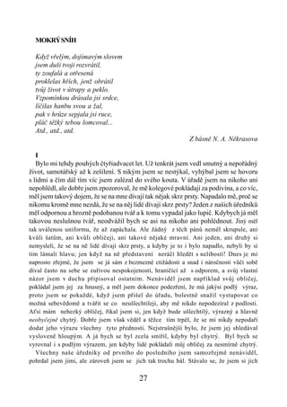 MOKRÝ SNÍH

  Když vřelým, dojímavým slovem
  jsem duši tvoji rozvrátil,
  ty zoufalá a otřesená
  proklelas hřích, jenž obrátil
  tvůj život v útrapy a peklo.
  Vzpomínkou drásala jsi srdce,
  líčilas hanbu svou a žal,
  pak v hrůze sepjala jsi ruce,
  pláč těžký tebou lomcoval...
  Atd., atd., atd.
                                                              Z básně N. A. Někrasova

   I
   Bylo mi tehdy pouhých čtyřiadvacet let. Už tenkrát jsem vedl smutný a nepořádný
život, samotářský až k zešílení. S nikým jsem se nestýkal, vyhýbal jsem se hovoru
s lidmi a čím dál tím víc jsem zalézal do svého kouta. V úřadě jsem na nikoho ani
nepohlédl, ale dobře jsem zpozoroval, že mě kolegové pokládají za podivína, a co víc,
měl jsem takový dojem, že se na mne dívají tak nějak skrz prsty. Napadalo mě, proč se
nikomu kromě mne nezdá, že se na něj lidé dívají skrz prsty? Jeden z našich úředníků
měl odpornou a hrozně podobanou tvář a k tomu vypadal jako lupič. Kdybych já měl
takovou neslušnou tvář, neodvážil bych se asi na nikoho ani pohlédnout. Jiný měl
tak uválenou uniformu, že až zapáchala. Ale žádný z těch pánů neměl skrupule, ani
kvůli šatům, ani kvůli obličeji, ani takové nějaké mravní. Ani jeden, ani druhý si
nemysleli, že se na ně lidé dívají skrz prsty, a kdyby je to i bylo napadlo, nebyli by si
tím lámali hlavu; jen když na ně představení neráčí hledět s nelibostí! Dnes je mi
naprosto zřejmé, že jsem se já sám z bezmezné ctižádosti a snad i náročnosti vůči sobě
díval často na sebe se zuřivou nespokojeností, hraničící až s odporem, a svůj vlastní
názor jsem v duchu připisoval ostatním. Nenáviděl jsem například svůj obličej,
pokládal jsem jej za hnusný, a měl jsem dokonce podezření, že má jakýsi podlý výraz,
proto jsem se pokaždé, když jsem přišel do úřadu, bolestně snažil vystupovat co
možná sebevědomě a tvářit se co neušlechtileji, aby mě nikdo nepodezíral z podlosti.
Aťsi mám nehezký obličej, říkal jsem si, jen když bude ušlechtilý, výrazný a hlavně
neobyčejně chytrý. Dobře jsem však věděl a těžce tím trpěl, že se mi nikdy nepodaří
dodat jeho výrazu všechny tyto přednosti. Nejstrašnější bylo, že jsem jej shledával
vysloveně hloupým. A já bych se byl zcela smířil, kdyby byl chytrý. Byl bych se
vyrovnal i s podlým výrazem, jen kdyby lidé pokládali můj obličej za nesmírně chytrý.
   Všechny naše úředníky od prvního do posledního jsem samozřejmě nenáviděl,
pohrdal jsem jimi, ale zároveň jsem se jich tak trochu bál. Stávalo se, že jsem si jich

                                          27
 