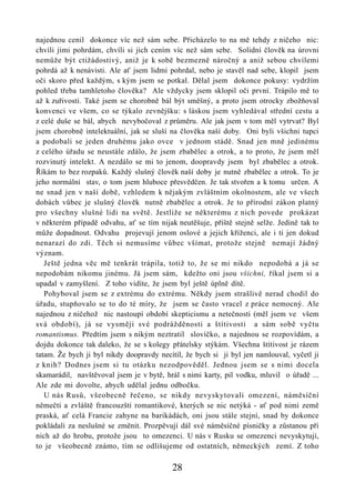 najednou cenil dokonce víc než sám sebe. Přicházelo to na mě tehdy z ničeho nic:
chvíli jimi pohrdám, chvíli si jich cením víc než sám sebe. Solidní člověk na úrovni
nemůže být ctižádostivý, aniž je k sobě bezmezně náročný a aniž sebou chvílemi
pohrdá až k nenávisti. Ale ať jsem lidmi pohrdal, nebo je stavěl nad sebe, klopil jsem
oči skoro před každým, s kým jsem se potkal. Dělal jsem dokonce pokusy: vydržím
pohled třeba tamhletoho člověka? Ale vždycky jsem sklopil oči první. Trápilo mě to
až k zuřivosti. Také jsem se chorobně bál být směšný, a proto jsem otrocky zbožňoval
konvenci ve všem, co se týkalo zevnějšku: s láskou jsem vyhledával střední cestu a
z celé duše se bál, abych nevybočoval z průměru. Ale jak jsem v tom měl vytrvat? Byl
jsem chorobně intelektuální, jak se sluší na člověka naší doby. Oni byli všichni tupci
a podobali se jeden druhému jako ovce v jednom stádě. Snad jen mně jedinému
z celého úřadu se neustále zdálo, že jsem zbabělec a otrok, a to proto, že jsem měl
rozvinutý intelekt. A nezdálo se mi to jenom, doopravdy jsem byl zbabělec a otrok.
Říkám to bez rozpaků. Každý slušný člověk naší doby je nutně zbabělec a otrok. To je
jeho normální stav, o tom jsem hluboce přesvědčen. Je tak stvořen a k tomu určen. A
ne snad jen v naší době, vzhledem k nějakým zvláštním okolnostem, ale ve všech
dobách vůbec je slušný člověk nutně zbabělec a otrok. Je to přírodní zákon platný
pro všechny slušné lidi na světě. Jestliže se některému z nich povede prokázat
v některém případě odvahu, ať se tím nijak neutěšuje, příště stejně selže. Jedině tak to
může dopadnout. Odvahu projevují jenom oslové a jejich kříženci, ale i ti jen dokud
nenarazí do zdi. Těch si nemusíme vůbec všímat, protože stejně nemají žádný
význam.
   Ještě jedna věc mě tenkrát trápila, totiž to, že se mi nikdo nepodobá a já se
nepodobám nikomu jinému. Já jsem sám, kdežto oni jsou všichni, říkal jsem si a
upadal v zamyšlení. Z toho vidíte, že jsem byl ještě úplně dítě.
   Pohyboval jsem se z extrému do extrému. Někdy jsem strašlivě nerad chodil do
úřadu, stupňovalo se to do té míry, že jsem se často vracel z práce nemocný. Ale
najednou z ničehož nic nastoupí období skepticismu a netečnosti (měl jsem ve všem
svá období), já se vysměji své podrážděnosti a štítivosti a sám sobě vyčtu
romantismus. Předtím jsem s nikým neztratil slovíčko, a najednou se rozpovídám, a
dojdu dokonce tak daleko, že se s kolegy přátelsky stýkám. Všechna štítivost je rázem
tatam. Že bych ji byl nikdy doopravdy necítil, že bych si ji byl jen namlouval, vyčetl ji
z knih? Dodnes jsem si tu otázku nezodpověděl. Jednou jsem se s nimi docela
skamarádil, navštěvoval jsem je v bytě, hrál s nimi karty, pil vodku, mluvil o úřadě ...
Ale zde mi dovolte, abych udělal jednu odbočku.
   U nás Rusů, všeobecně řečeno, se nikdy nevyskytovali omezení, náměsíční
němečtí a zvláště francouzští romantikové, kterých se nic netýká - ať pod nimi země
praská, ať celá Francie zahyne na barikádách, oni jsou stále stejní, snad by dokonce
pokládali za neslušné se změnit. Prozpěvují dál své náměsíčné písničky a zůstanou při
nich až do hrobu, protože jsou to omezenci. U nás v Rusku se omezenci nevyskytují,
to je všeobecně známo, tím se odlišujeme od ostatních, německých zemí. Z toho

                                          28
 