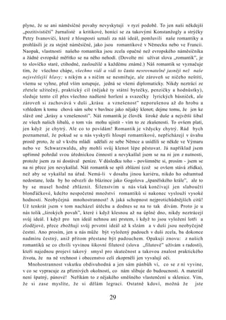 plyne, že se ani náměsíčné povahy nevyskytují v ryzí podobě. To jen naši někdejší
„pozitivističtí” žurnalisté a kritikové, honící se za takovými Konstanžogly a strýčky
Petry Ivanoviči, které z hlouposti uznali za náš ideál, pomluvili naše romantiky a
prohlásili je za stejně náměsíčné, jako jsou romantikové v Německu nebo ve Francii.
Naopak, vlastnosti našeho romantika jsou zcela opačné než evropského náměsíčníka
a žádné evropské měřítko se na něho nehodí. (Dovolte mi užívat slova „romantik”, je
to slovíčko staré, ctihodné, zasloužilé a každému známé.) Náš romantik se vyznačuje
tím, že všechno chápe, všechno vidí a vidí to často nesrovnatelně jasněji než naše
nejsvětlejší hlavy; s nikým a s ničím se nesmiřuje, ale zároveň se ničeho neštítí,
všemu se vyhne, před vším ustupuje, jedná se všemi diplomaticky. Nikdy neztrácí ze
zřetele užitečný, praktický cíl (nějaké ty státní bytečky, penzičky a hodnůstky),
sleduje tento cíl přes všechno nadšené horlení a svazečky lyrických básniček, ale
zároveň si zachovává v duši „krásu a vznešenost” neporušenou až do hrobu a
vzhledem k tomu chová sám sebe v bavlnce jako nějaký klenot; dejme tomu, že jen ke
slávě oné „krásy a vznešenosti”. Náš romantik je člověk široké duše a největší šibal
ze všech našich šibalů, o tom vás mohu ujistit - vím to ze zkušenosti. To ovšem platí,
jen když je chytrý. Ale co to povídám! Romantik je vždycky chytrý. Rád bych
poznamenal, že pokud se u nás vyskytli hloupí romantikové, nepřicházejí v úvahu
prostě proto, že už v květu mládí udělali ze sebe Němce a usídlili se někde ve Výmaru
nebo ve Schwarzwaldu, aby mohli svůj klenot lépe pěstovat. Já například jsem
upřímně pohrdal svou úřednickou činností a nevykašlal jsem se na ni jen z nutnosti,
protože jsem za ni dostával peníze. V důsledku toho - povšimněte si, prosím - jsem se
na ni přece jen nevykašlal. Náš romantik se spíš zblázní (což se ovšem stává zřídka),
než aby se vykašlal na úřad. Nemá-li v dosahu jinou kariéru, nikdo ho odtamtud
nedostane, leda by ho odvezli do blázince jako Gogolova „španělského krále”, ale to
by se musel hodně zbláznit. Šílenstvím u nás však končívají jen slaboučtí
blonďáčkové, kdežto nespočetné množství romantiků si nakonec vyslouží vysoké
hodnosti. Neobyčejná mnohostrannost! A jaká schopnost nejprotichůdnějších citů!
Už tenkrát jsem v tom nacházel útěchu a dodnes se na to tak dívám. Proto je u
nás tolik „širokých povah”, které i když klesnou až na úplné dno, nikdy neztrácejí
svůj ideál. I když pro ten ideál nehnou ani prstem, i když to jsou vyložení lotři a
zlodějové, přece zbožňují svůj prvotní ideál až k slzám a v duši jsou neobyčejně
čestní. Ano prosím, jen u nás může být vyložený padouch v duši zcela, ba dokonce
nadmíru čestný, aniž přitom přestane být padouchem. Opakuji znovu: z našich
romantiků se co chvíli vyvinou šikovní filutové (slova „filutové” užívám s radostí),
kteří najednou projeví takový smysl pro skutečnost a takovou znalost praktického
života, že na ně vrchnost i obecenstvo celí zkoprnělí jen vyvalují oči.
   Mnohostrannost vskutku obdivuhodná a jen sám pánbůh ví, co se z ní vyvine,
v co se vypracuje za příznivých okolností, co nám slibuje do budoucnosti. A materiál
není špatný, pánové! Neříkám to z nějakého směšného vlastenčení u sklenice. Vím,
že si zase myslíte, že si dělám legraci. Ostatně kdoví, možná že                  jste

                                         29
 