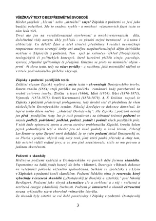 VŠEŽRAVÝ TEXT O BEZPŘEDMĚTNÉ SVOBODĚ
Hledat jakýkoli „hlavní” nebo „aktuální” smysl Zápisků z podzemí se jeví jako
banální pošetilost. Jde to snadno, rychle - a mnohost významových fazet textu se
nám leda ničí.
Trvat ale jen na neredukovatelné otevřenosti a mnohovrstevnatosti                díla,
doložitelné vždy novými úhly pohledu - to působí stejně bezmocně a k tomu i
alibisticky. Co dělat? Žánr a účel stručné předmluvy k reedici neumožňuje
rozpracovat novou strategii četby ani analýzu stopětatřicetiletých dějin kritického
myšlení o Zápiscích z podzemí. Tím spíš je vyloučen výklad filozofických,
teologických či politických konceptů, které literární příběh cituje, paroduje,
vyvrací, případně zpřítomňuje či předjímá. Omezme se proto na minimální objem -
první tři slova textu, tedy na název povídky - a nastiňme, jaká potenciální sdělení se
v titulu podivuhodného příběhu skrývají.

Zápisky z podzemí pozdějších textů
Zvláštní význam Zápisků vyplývá z místa textu v chronologii Dostojevského tvorby.
Datem vzniku (1864) stojí povídka na počátku románové řady považované za
vrchol autorovy tvorby: Zločin a trest (1866), Idiot (1868), Běsi (1870-1871),
Výrostek (1874-1875), Bratři Karamazovi (1878-1879). A. S. Dolinin napsal, že
Zápisky z podzemí představují prolegomena, tedy úvodní stať či předmluvu ke všem
následujícím Dostojevského textům. Nikolaj Berďajev se dokonce domníval, že
teprve tímto dílem načíná „skutečný Dostojevskij”. Ale Zápisky z podzemí nestojí
jen před pozdějšími texty, lne je totiž považovat i za (obratně řečeno) podzemí ve
smyslu podloží, podvědomí, podklad, podtext, podnět i podmět všech pozdějších próz.
V nich bude spisovatel znovu a znovu otevírat problematiku Zápisků, kroužit kolem
jejich jednotlivých tezí a hledat pro ně nové podoby a nová řešení. Filozof
Lev Šestov ve spise Zjevení smrti dokládal, že ve svém podzemí získal Dostojevskij to,
co Platón v jeskyni: objevil svůj nový zrak, jímž uzřel pouhé přízraky a stíny tam,
kde ostatní viděli reálné jevy, a co pro jiné neexistovalo, stalo se mu pravou a
jedinou skutečností.

Podzemí a skandály
Hrdinovo podzemí vyhřezá u Dostojevského na povrch děje formou skandálu.
Vzpomeňme na balík peněz hozený do krbu v Idiotovi, Stavrogin v Běsech dokonce
na veřejnosti pokouše váženého spoluobčana. Setkání se spolužáky i s Lízou
v Zápiscích z podzemí končí skandálem. Podzemí lidského nitra je rezervoár, který
vybuchuje v excesech skandálů („Dostojevskij je dionýský a extatický,” psal Nikolaj
Berďajev). Podzemí jako skrytá akumulace zla a zvrhlosti a z něj - neřízená a
nezřízená energie (skandální) živelnosti. Podzemí je introvertní a skandál extrovertní
strana vyšinutého stavu chorobně vnímavého člověka.
Za skandál byly ostatně ve své době považovány i Zápisky z podzemí. Dostojevskij

                                          3
 