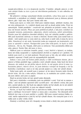 naopak přesvědčeni, že si to doopravdy myslím. V každém případě, pánové, si obě
vaše mínění kladu za čest a jsou mi obzvláštním potěšením. A tuto odbočku mi
promiňte!
   Mé přátelství s kolegy samozřejmě dlouho nevydrželo, velice brzy jsem se s nimi
rozkmotřil, a následkem své tehdejší mladické nezkušenosti jsem je dokonce přestal
zdravit, jako když utne. Byl jsem vlastně stále sám.
   Doma jsem nejvíc ze všeho četl. Chtěl jsem vnějšími dojmy přehlušit všechno, čím
mé nitro překypovalo. A z vnějších dojmů jsem měl na dosah jedině četbu. Čtení mi
samozřejmě hodně pomáhalo - vzrušovalo mě, přinášelo mi požitek i muka. Ale po
čase mě hrozně omrzelo. Přece jen jsem potřeboval pohyb, a tak jsem z ničehož nic
propadal temným, podzemním, odporným, nikoliv neřestem, nýbrž neřestičkám.
Protože jsem byl odjakživa chorobně dráždivý, byly mé vášničky prudké a palčivé.
Měl jsem hysterické záchvaty se slzami a křečemi. Kromě četby jsem neměl kam se
obrátit - totiž neměl jsem ve svém okolí nic, čeho bych si mohl vážit, k čemu by mě to
táhlo. Zmocňoval se mě stesk, hysterická touha po rozporech, po kontrastech, a já
jsem se spouštěl v neřesti. Nenapovídal jsem toho tolik proto, že bych se chtěl
omlouvat... Ale ne, lžu. Naopak, chtěl jsem se omlouvat. Tuto poznámečku dělám pro
sebe, pánové. Nechci lhát, dal jsem si slovo.
   Oddával jsem se neřestem osaměle, potají, v noci, bázlivě a špinavě, se studem,
který mě nikdy neopouštěl a v nejhnusnějších chvílích se stupňoval až v prokletí. Už
tenkrát jsem nosil ve své duši podzemí. Hrozně jsem se bál, aby mě někdo neviděl,
nepotkal, nepoznal. Chodil jsem do nejzapadlejších špeluněk.
   Jednou v noci jsem šel kolem jedné putyky a viděl osvětleným oknem, jak se
pánové u biliáru pomlátili tágy a jednoho z nich vyhodili oknem. Jindy bych tím býval
zhnusen, ale tenkrát na mě přišla taková chvíle, že mě pojala závist k tomu vy-
hozenému pánovi, taková závist, že jsem dokonce vstoupil do hospody a šel ke
kulečníku s myšlenkou: snad se mi taky povede poprat se a taky mě vyhodí oknem.
   Nebyl jsem opilý, ale nemohl jsem si pomoci: až do takové hysterie může člověka
dovést stesk. Ale nic z toho nebylo. Ukázalo se, že nedokážu ani vyletět z okna, a
tak jsem odešel, aniž jsem se popral.
   Hned na prvním kroku mě tam zpražil jeden důstojník.
   Stál jsem u kulečníku a nevědomky jsem mu překážel v cestě. Vzal mě za ramena a
mlčky - aniž mě předem upozornil nebo vysvětlil proč - mě odstrčil z místa, kde jsem
stál, a prošel jakoby nic. Byl bych mu odpustil, kdyby mě byl uhodil, ale že mě odstrčil
a tak dokonale mě přehlížel, to jsem mu odpustit nemohl.
   Nevím, co bych byl tenkrát dal za opravdovou hádku, která by byla správnější,
lepší a takříkajíc literárnější! Jednal se mnou jako s mouchou. Ten důstojník měřil
dobrých šest stop a já jsem maličký a vyzáblý. Měl jsem ostatně možnost hádku vy-
volat: stačilo zaprotestovat a jistě by mě byl vyhodil oknem. Ale rozmyslel jsem si to a
raději jsem se plný vzteku ztratil.
   Zmatený a rozčilený jsem šel z hospody rovnou domů a druhý den jsem pokračoval

                                          30
 