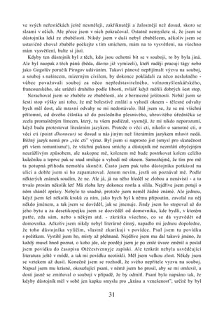 ve svých neřestičkách ještě nesměleji, zakřiknutěji a žalostněji než dosud, skoro se
slzami v očích. Ale přece jsem v nich pokračoval. Ostatně nemyslete si, že jsem se
důstojníka lekl ze zbabělosti. Nikdy jsem v duši nebyl zbabělcem, ačkoliv jsem se
ustavičně choval zbaběle počkejte s tím smíchem, mám na to vysvětlení, na všechno
mám vysvětlení, bulte si jisti.
   Kdyby ten důstojník byl z těch, kdo jsou ochotni bít se v souboji, to by byla jiná.
Ale byl naopak z těch pánů (běda, dávno již vymizeli), kteří raději pracují tágy nebo
jako Gogolův poručík Pirogov udáváním. Takoví pánové nepřijímali výzvu na souboj,
a souboj s našincem, mizerným civilem, by dokonce pokládali za něco neslušného -
vůbec považovali souboj za něco nepředstavitelného, volnomyšlenkářského,
francouzského, ale uráželi druhého podle libosti, zvlášť když měřili dobrých šest stop.
   Nezachoval jsem se zbaběle ze zbabělosti, ale z bezmezné ješitnosti. Nebál jsem se
šesti stop výšky ani toho, že mě bolestivě zmlátí a vyhodí oknem - tělesné odvahy
bych měl dost, ale mravní odvahy se mi nedostávalo. Bál jsem se, že se mi všichni
přítomní, od drzého číšníka až do posledního plesnivého, uhrovitého úředníčka se
zcela promaštěným límcem, který, tu všem podlézal, vysmějí, že mi nikdo neporozumí,
když budu protestovat literárním jazykem. Protože o věci cti, nikoliv o samotné cti, o
věci cti (point ďhonneur) se dosud u nás jiným než literárním jazykem mluvit nedá.
Běžný jazyk nemá pro „věc cti” výraz. Byl jsem si naprosto jist (smysl pro skutečnost
při všem romantismu!), že všichni puknou smíchy a důstojník mě nezmlátí obyčejným
neurážlivým způsobem, ale nakopne mě, kolenem mě bude postrkovat kolem celého
kulečníku a teprve pak se snad smiluje a vyhodí mě oknem. Samozřejmě, že tím pro mě
ta potupná příhoda nemohla skončit. Často jsem pak toho důstojníka potkával na
ulici a dobře jsem si ho zapamatoval. Jenom nevím, jestli on poznával mě. Podle
některých známek soudím, že ne. Ale já, já na něho hleděl se zlobou a nenávistí - a to
trvalo prosím několik let! Má zloba lety dokonce rostla a sílila. Nejdříve jsem potají o
něm sháněl zprávy. Nebylo to snadné, protože jsem neměl žádné známé. Ale jednou,
když jsem šel několik kroků za ním, jako bych byl k němu připoután, zavolal na něj
někdo jménem, a tak jsem se dověděl, jak se jmenuje. Jindy jsem ho stopoval až do
jeho bytu a za desetikopejku jsem se dozvěděl od domovníka, kde bydlí, v kterém
patře, zda sám, nebo s někým atd. - zkrátka všechno, co se dá vyzvědět od
domovníka. Ačkoliv jsem nikdy nebyl literárně činný, napadlo mi jednou dopoledne,
že toho důstojníka vylíčím, vlastně zkarikuji v povídce. Psal jsem tu povídku
s požitkem. Vystihl jsem ho, místy až přehnaně. Nejdříve jsem mu dal takové jméno, že
každý musel hned poznat, o koho jde, ale později jsem je po zralé úvaze změnil a poslal
jsem povídku do časopisu Otěčestvennyje zapiski. Ale tenkrát nebyla usvědčující
literatura ještě v módě, a tak mi povídku neotiskli. Měl jsem velkou zlost. Někdy jsem
se vztekem až dusil. Konečně jsem se rozhodl, že svého nepřítele vyzvu na souboj.
Napsal jsem mu krásné, okouzlující psaní, v němž jsem ho prosil, aby se mi omluvil, a
dosti jasně se zmiňoval o souboji v případě, že by odmítl. Psaní bylo napsáno tak, že
kdyby důstojník měl v sobě jen kapku smyslu pro „krásu a vznešenost”, určitě by byl

                                          31
 