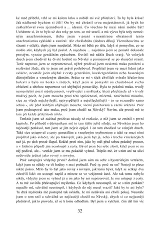 ke mně přiběhl, vrhl se mi kolem krku a nabídl mi své přátelství. To by byla krása!
Jak nádherně bychom si žili! On by mě chránil svou majestátností, já bych ho
zušlechťoval svou zjemnělostí a ... ideami. Co všechno by mezi námi mohlo být!
Uvědomte si, že to bylo už dva roky po tom, co mě urazil, a má výzva byla tedy nemož-
ným anachronismem, třeba jsem v psaní s nesmírnou obratností tento
anachronismus vykládal a zastíral. Ale chválabohu (dodnes děkuji Všemohoucímu se
slzami v očích), dopis jsem neodeslal. Mráz mi běhá po těle, když si pomyslím, co se
mohlo stát, kdybych jej byl poslal. A najednou ... najednou jsem se pomstil dokonale
prostým, vysoce geniálním způsobem. Osvítil mě náhle Duch svatý. Ve volných
dnech jsem chodíval ke čtvrté hodině na Něvský a promenoval se po sluneční straně.
Totiž naprosto jsem se nepromenoval, nýbrž prožíval jsem nesčetná muka ponížení a
rozlévání žluči, ale to jsem asi právě potřeboval. Proplétal jsem se mezi lidmi jako
svlačec, neustále jsem uhýbal z cesty generálům, kavalergardistům nebo husarským
důstojníkům a vznešeným dámám. Srdce se mi v těch chvílích svíralo křečovitou
bolestí a bylo mi horko v zádech, když jsem si pomyslil na chudobnost svého
oblečení a ubohou nepatrnost své uhýbající postavičky. Byla to pekelná muka, trvalý
nesnesitelný pocit méněcennosti, vyplývající z myšlenky, která přecházela až v trvalý
mučivý pocit, že jsem moucha proti této společnosti, mizerná, neužitečná moucha,
sice ze všech nejchytřejší, nejvyspělejší a nejušlechtilejší - to se rozumělo samo
sebou -, ale před každým uhýbající moucha, všemi ponižovaná a všemi urážená. Proč
jsem podstupoval tato muka, proč jsem chodil na Něvský? Nevím, ale prostě mě to
tam při každé příležitosti táhlo.
   Tenkrát jsem už začínal prožívat návaly té rozkoše, o níž jsem se zmínil v první
kapitole. Po příhodě s důstojníkem mě to tam táhlo ještě silněji; na Něvském jsem ho
nejčastěji potkával, tam jsem se jím nejvíc opájel. I on tam chodíval ve volných dnech.
Také sice ustupoval z cesty generálům a vznešeným osobnostem a také se mezi nimi
proplétal jako svlačec, ale po takových, jako jsem byl já, nebo i trochu vznešenějších
než já, po těch prostě šlapal. Kráčel proti nim, jako by měl před sebou prázdný prostor,
a v žádném případě jim neustoupil z cesty. Býval jsem bez sebe zlostí, když jsem se na
něj podíval, ale... vztekle jsem se mu pokaždé vyhnul. Trápilo mě, že s ním ani na ulici
nedovedu jednat jako rovný s rovným.
   Proč ustupuješ vždycky první? dotíral jsem sám na sebe s hysterickým vztekem,
když jsem se někdy ve tři hodiny v noci probudil. Proč ty, proč ne on? Nestojí to přece
nikde psáno. Mělo by to být jako rovný s rovným, jak tomu bývá, když se setkají dva
zdvořilí lidé: on ustoupí napůl a minete se ve vzájemné úctě. Ale tak tomu nebylo
nikdy, vždycky jsem se vyhnul já a on jako by ani nepozoroval, že mu ustupuji z cesty.
A tu mě osvítila překvapující myšlenka. Co kdybych neustoupil, až se s ním potkám?
napadlo mě, schválně neustoupil, i kdybych do něj musel vrazit? Jaké by to asi bylo?
Ta drzá myšlenka mě postupně tak ovládla, že mi nedávala ani chvíli pokoj. Neustále
jsem o tom snil a schválně co nejčastěji chodil na Něvský, abych si co nejjasněji
představil, jak to provedu, až se k tomu odhodlám. Byl jsem u vytržení. čím dál tím víc

                                          32
 