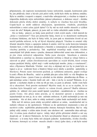 připomenuly, ale naprosto neznamenaly konec neřestiček, naopak, kontrastem jako
by jim přidávaly chuti a bývalo jich právě tolik, kolik bylo třeba na dobrou omáčku.
Byla to omáčka z rozporů a utrpení, z mučivého sebezpytování, a všechna ta trápení a
trápeníčka dodávala mým neřestičkám jakousi pikantnost, a dokonce smysl - zkrátka
dokonale plnila úlohu dobré omáčky. A nebylo to všechno bez jisté hloubky.
Copak bych se mohl oddávat obyčejným, spontánním, všedním, písařským
neřestičkám a snést celou jejich špínu? Co by mě na nich mohlo okouzlit a vylákat
v noci do ulic? Kdepak, pánové, já jsem měl ze všeho ušlechtilá zadní dvířka.
   Ale co lásky, pánové, co lásky jsem prožíval v těch svých snech, v těch únicích ke
„kráse a vznešenosti”! Sice jen pomyslné lásky, která se ve skutečnosti neobracela
k ničemu lidskému, ale bylo té lásky tolik, že jsem pak ve skutečném životě už ani
necítil potřebu milovat, to by už býval zbytečný přepych. Všechno to ostatně vždy
šťastně skončilo líným a opojným únikem k umění, totiž ke zcela hotovým krásným
formám bytí, z větší části ukradeným u básníků a romanopisců a přizpůsobeným pro
všechny potřeby a požadavky. Tak například triumfuji nade všemi; všichni
samozřejmě leží přede mnou v prachu, donuceni dobrovolně uznat mou dokonalost, a
já jim všem milostivě odpouštím. Nebo jsem slavným básníkem a státním
hodnostářem a zamiluji se; dostanu nespočetné milióny a ihned je věnuji lidstvu a
zároveň se před celým člověčenstvem zpovídám ze svých hříchů, které ovšem
nejsou pouhými hříchy, nýbrž mají v sobě neobyčejně mnoho „krásy a vznešenosti”,
něco z Byronova Manfreda. Všichni roní slzy a objímají mě (co by to jinak bylo za
tupce) a já se vydávám bosý a hladový hlásat nové ideály a porážím zpátečníky u
Slavkova. Potom zazní slavnostní pochod, je vyhlášena amnestie, papež svoluje
k cestě z Říma do Brazílie, načež se pořádá ples pro celou Itálii ve vile Borghese na
břehu jezera Como - jezero Como je schválně za tím účelem přestěhováno do Říma - a
pak následuje scéna v hustém loubí atd. atd. - kdo z vás by to neznal? Řeknete, že je
sprosté a nechutné chodit se vším na trh po tom, co jsem se přiznal, kolik v tom bylo
slz a okouzlení. Proč prosím nechutné? Myslíte snad, že se za to stydím, že to
všechno bylo hloupější než cokoliv ve vašem životě, pánové? Buďte dokonce
ujištěni, že některé věci jsem neměl špatně vymyšlené - neodehrávalo se všechno na
jezeře Como. Ale přece máte pravdu, je to skutečně sprosté a nechutné. A
nejnechutnější na tom je, že se vám začínám omlouvat. A ještě nechutnější je tato má
poznámka. Ale už dost, nebo to nikdy neskončí a jedno bude nechutnější než druhé.
   Déle než tři měsíce jsem nikdy nevydržel oddávat se snům, neodolatelně mě to
nutkalo vrhnout se do společnosti. Vrhnout se do společnosti znamenalo u mne jít
navštívit svého nejbližšího představeného Antona Antonyče Setočkina. Byl to můj
jediný stálý známý v celém mém životě, tato okolnost mě samotného dnes udivuje.
Ale i k němu jsem chodíval teprve tehdy, když přišlo příslušné období a mé sny
dospívaly až k takové blaženosti, že bylo nevyhnutelné ihned se obejmout s celým
lidstvem - a k tomu bylo třeba mít alespoň jednoho konkrétního, živého člověka.
K Antonu Antonyči se ovšem muselo chodit v úterý (jeho den), a tak bylo nutné

                                        35
 