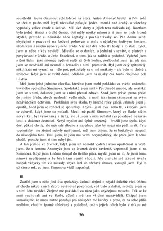soustředit touhu obejmout celé lidstvo na úterý. Anton Antonyč bydlel u Pěti rohů
ve třetím patře, měl čtyři nizoučké pokoje, jeden menší než druhý, a všechny
vypadaly velice chudě a šedivě. Měl dvě dcery a jejich teta nalévala čaj. Dcerkám
bylo jedné třináct a druhé čtrnáct, obě měly nosíky nahoru a já jsem se jich hrozně
styděl, protože si neustále něco šeptaly a pochichtávaly se. Pán domu seděl
obyčejně v pracovně na kožené pohovce u stolu s nějakým šedivým hostem,
úředníkem z našeho nebo z jiného úřadu. Víc než dva nebo tři hosty, a to stále tytéž,
jsem u něho nikdy neviděl. Mluvilo se o daních, o jednání v senátě, o platech a
povyšování v úřadě, o Jeho Excelenci, o tom, jak se zalíbit a podobně. Vydržel jsem
s těmi lidmi jako pitomec trpělivě sedět až čtyři hodiny, poslouchal jsem je, ale sám
jsem se neodvážil ani neuměl o čemkoliv s nimi promluvit. Byl jsem celý zpitomělý,
několikrát mi vyrazil na těle pot, pokoušely se o mě mrákoty - ale bylo to dobré a
užitečné. Když jsem se vrátil domů, odkládal jsem na nějaký čas touhu obejmout celé
lidstvo.
   Měl jsem ještě jednoho člověka, kterého jsem mohl pokládat za svého známého,
bývalého spolužáka Simonova. Spolužáků jsem měl v Petrohradě mnoho, ale nestýkal
jsem se s nimi, dokonce jsem se s nimi přestal zdravit. Snad jsem právě proto přešel
do jiného úřadu, abych nesloužil vedle nich, a mohl tak rázem skoncovat se svým
nenáviděným dětstvím. Proklínám svou školu, ty hrozné roky galejí. Jakmile jsem ji
opustil, hned jsem se rozešel se spolužáky. Zbývali ještě dva nebo tři, s kterými jsem
se zdravil, když jsme se potkali. Mezi ně patřil Simonov, který ve škole ničím
nevynikal, byl vyrovnaný a tichý, ale já jsem v něm odhalil rys povahové nezávis-
losti, a dokonce čestnosti. Nebyl myslím ani úplně omezený. Prožili jsme spolu kdysi
dost pěkné chvíle, ale netrvaly dlouho a najednou jako by mezi nás padl mrak. Tyto
vzpomínky mu zřejmě nebyly nepříjemné, měl jsem dojem, že se bojí,abych neupadl
do někdejšího tónu. Tušil jsem, že jsem mu velmi nesympatický, ale přece jsem k němu
chodil, protože jsem si tím nebyl jist.
   A tak jednou ve čtvrtek, když jsem už nemohl vydržet svou opuštěnost a věděl
jsem, že u Antona Antonyče jsou ve čtvrtek dveře zavřené, vzpomněl jsem si na
Simonova. Když jsem k němu stoupal do třetího patra, myslel jsem na to, že jsem tomu
pánovi nepříjemný a že bych tam neměl chodit. Ale protože mě takové úvahy
naopak vždycky tím víc nutkaly, abych lezl do ožehavé situace, vstoupil jsem. Byl to
už skoro rok, co jsem Simonova viděl naposled.

   III
   Zastihl jsem u něho jiné dva spolužáky. Jednali zřejmě o nějaké důležité věci. Mému
příchodu nikdo z nich skoro nevěnoval pozornost, což bylo zvláštní, protože jsem se
s nimi léta neviděl. Zřejmě mě pokládali za něco jako obyčejnou mouchu. Tak se ke
mně nechovali ani ve škole, ačkoliv mě tam všichni nenáviděli. Chápal jsem
samozřejmě, že mnou nutně pohrdají pro neúspěch mé kariéry a proto, že na sebe příliš
nedbám, chodím špatně oblečený a podobně, což v jejich očích bylo vizitkou mé

                                         36
 