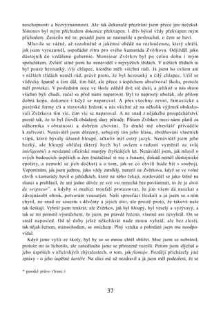 neschopnosti a bezvýznamnosti. Ale tak dokonalé přezírání jsem přece jen nečekal.
Simonov byl mým příchodem dokonce překvapen. I dřív býval vždy překvapen mým
příchodem. Zarazilo mě to; posadil jsem se zasmušile a poslouchal, o čem se baví.
   Mluvilo se vážně, až rozohněně o jakémsi obědě na rozloučenou, který chtěli,
jak jsem vyrozuměl, uspořádat zítra pro svého kamaráda Zvěrkova. Odjížděl jako
důstojník do vzdálené gubernie. Monsieur Zvěrkov byl po celou dobu i mým
spolužákem. Zvlášť silně jsem ho nenáviděl v nejvyšších třídách. V nižších třídách to
byl pouze hezounký, čilý chlapec, kterého měli všichni rádi. Já jsem ho ovšem ani
v nižších třídách neměl rád, právě proto, že byl hezounký a čilý chlapec. Učil se
vždycky špatně a čím dál, tím hůř, ale přece s úspěchem absolvoval školu, protože
měl protekci. V posledním roce ve škole zdědil dvě stě duší, a jelikož u nás skoro
všichni byli chudí, začal se před námi naparovat. Byl to naprostý ubožák, ale přitom
dobrá kopa, dokonce i když se naparoval. A přes všechny zevní, fantastické a
pozérské formy cti a stavovské hrdosti u nás všichni až na několik výjimek obskako-
vali Zvěrkova tím víc, čím víc se naparoval. A ne snad z nějakého prospěchářství,
prostě tak, že to byl člověk obdařený dary přírody. Přitom Zvěrkov mezi námi platil za
odborníka v obratnosti a dobrém chování. To druhé mě obzvlášť přivádělo
k zuřivosti. Nenáviděl jsem důrazný, sebejistý tón jeho hlasu, zbožňování vlastních
vtipů, které bývaly úžasně hloupé, ačkoliv měl ostrý jazyk. Nenáviděl jsem jeho
hezký, ale hloupý obličej (který bych byl ovšem s radostí vyměnil za svůj
inteligentní) a nevázané oficírské manýry čtyřicátých let. Nenáviděl jsem, jak mluvil o
svých budoucích úspěších u žen (nezačínal si nic s ženami, dokud neměl důstojnické
epolety, a nemohl se jich dočkat) a o tom, jak se co chvíli bude bít v souboji.
Vzpomínám, jak jsem jednou, jako vždy zamlklý, narazil na Zvěrkova, když se ve volné
chvíli s kamarády bavil o jahůdkách, které na něho čekají, rozdováděl se jako štěně na
slunci a prohlásil, že ani jedno děvče ze své vsi nenechá bez povšimnutí, to že je droii
de seigneur * , a kdyby si mužici troufali protestovat, že jim všem dá nasekat a
zdvojnásobí obrok, potvorám vousatým. Naši sprosťáci tleskali a já jsem se s ním
chytil, ne snad ze soucitu s děvčaty a jejich otci, ale prostě proto, že takové nule
tak tleskají. Vyhrál jsem tenkrát, ale Zvěrkov, jak byl hloupý, byl veselý a vyzývavý, a
tak se mi pomstil výsměchem, že jsem, po pravdě řečeno, vlastně ani nevyhrál. On se
smál naposled. Od té doby ještě několikrát nade mnou vyhrál, ale bez zlosti,
tak nějak žertem, mimochodem, se smíchem. Plný vzteku a pohrdání jsem mu neodpo-
vídal.
   Když jsme vyšli ze školy, byl by se se mnou chtěl sblížit. Moc jsem se nebránil,
protože mi to lichotilo, ale zanedlouho jsme se přirozeně rozešli. Potom jsem slýchal o
jeho úspěších v oficírských zhýralostech, o tom, jak flámuje. Později přicházely jiné
zprávy - o jeho úspěšné kariéře. Na ulici mě už nezdravil a já jsem měl podezření, že se

* panské právo (franc.)



                                          37
 