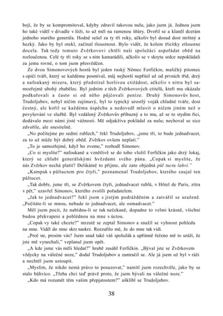 bojí, že by se kompromitoval, kdyby zdravil takovou nulu, jako jsem já. Jednou jsem
ho také viděl v divadle v lóži, to už měl na ramenou šňůry. Dvořil se a klaněl dcerám
jednoho starého generála. Hodně sešel za ty tři roky, ačkoliv byl dosud dost mrštný a
hezký. Jako by byl otekl, začínal tloustnout. Bylo vidět, že kolem třicítky ztloustne
docela. Tak tedy tomuto Zvěrkovovi chtěli naši spolužáci uspořádat oběd na
rozloučenou. Celé ty tři roky se s ním kamarádili, ačkoliv se v skrytu srdce nepokládali
za jemu rovné, o tom jsem přesvědčen.
   Ze dvou Simonovových hostů byl jeden ruský Němec Ferfičkin, maličký pitomec
s opičí tváří, který se každému posmíval, můj nejhorší nepřítel už od prvních tříd, drzý
a nafoukaný mizera, který předstíral horlivou ctižádost, ačkoliv v nitru byl sa-
mozřejmě ubohý zbabělec. Byl jedním z těch Zvěrkovových ctitelů, kteří mu okázale
podkuřovali a často si od něho půjčovali peníze. Druhý Simonovův host,
Trudoljubov, nebyl ničím zajímavý, byl to typický urostlý voják chladné tváře, dost
čestný, ale kořil se každému úspěchu a nedovedl mluvit o ničem jiném než o
povyšování ve službě. Byl vzdálený Zvěrkovův příbuzný a to mu, až se to stydím říci,
dodávalo mezi námi jisté vážnosti. Mě odjakživa pokládal za nulu; nechoval se sice
zdvořile, ale snesitelně.
   „No počítejme po sedmi rublech,” řekl Trudoljubov, „jsme tři, to bude jednadvacet,
za to už může být dobrý oběd. Zvěrkov ovšem neplatí.”
   „To je samozřejmé, když ho zveme,” rozhodl Simonov.
   „Co si myslíte?” nafoukaně a vznětlivě se do toho vložil Ferfičkin jako drzý lokaj,
který se chlubí generálskými hvězdami svého pána. „Copak si myslíte, že
nás Zvěrkov nechá platit? Delikátně to přijme, ale zato objedná půl tuctu lahví.”
   „Kampak s půltuctem pro čtyři,” poznamenal Trudoljubov, kterého zaujal ten
půltucet.
   „Tak dobře, jsme tři, se Zvěrkovem čtyři, jednadvacet rublů, v Hôtel de Paris, zítra
v pět,” uzavřel Simonov, kterého zvolili pořadatelem.
   „Jak to jednadvacet?” řekl jsem s jistým podrážděním a zatvářil se uraženě.
„Počítáte-li se mnou, nebude to jednadvacet, ale osmadvacet.”
   Měl jsem pocit, že nabídnu-li se tak nečekaně, dopadne to velmi krásně, všichni
budou překvapeni a pohlédnou na mne s úctou.
   „Copak vy také chcete?” mrzutě se zeptal Simonov a snažil se vyhnout pohledu
na mne. Viděl do mne skrz naskrz. Rozzuřilo mě, že do mne tak vidí.
   „Proč ne, prosím vás? Jsem snad také váš spolužák a upřímně řečeno mě to uráží, že
jste mě vynechali,” vzplanul jsem opět.
   „A kde jsme vás měli hledat?” hrubě zasáhl Ferfičkin. „Býval jste se Zvěrkovem
vždycky na válečné noze,” dodal Trudoljubov a zamračil se. Ale já jsem už byl v ráži
a nechtěl jsem ustoupit.
   „Myslím, že nikdo nemá právo to posuzovat,” namítl jsem rozechvěle, jako by se
stalo bůhvíco. „Třeba chci teď právě proto, že jsem bývali na válečné noze.”
   „Kdo má rozumět těm vašim přepjatostem?” ušklíbl se Trudoljubov.

                                          38
 