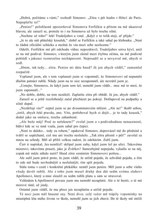 „Dobrá, počítáme s vámi,” rozhodl Simonov. „Zítra v pět hodin v Hôte1 de Paris.
Nepopleťte to!”
   „Peníze!” polohlasně upozorňoval Simonova Ferfičkin a přitom na mě ukazoval
hlavou, ale zarazil se, protože to i na Simonova už bylo trochu silné.
   „Nechme už toho!” řekl Trudoljubov a vstal. „Když o to tolik stojí, ať přijde.”
   „Je to ale náš přátelský kroužek,” zlobil se Ferfičkin a také sahal po klobouku. „Není
to žádná oficiální schůzka a možná že vás mezi sebe nechceme.”
   Odešli. Ferfičkin mě při odchodu vůbec nepozdravil, Trudoljubov sotva kývl, aniž
se na mě podíval. Simonov, s kterým jsem zůstal mezi čtyřma očima, na mě podivně
pohlédl s jakousi rozmrzelou nechápavostí. Neposadil se a nevyzval mě, abych si
sedl.
   „Hmm, tak tedy... zítra. Peníze mi dáte hned? Já jen abych věděl,” zamumlal
rozpačitě.
   Vzplanul jsem, ale v tom vzplanutí jsem si vzpomněl, že Simonovovi od nepaměti
dlužím patnáct rublů. Nikdy jsem na to sice nezapomněl, ale nevrátil jsem je.
   „Uznejte, Simonove, že když jsem sem šel, nemohl jsem vědět... moc mě to mrzí, že
jsem zapomněl...”
   „No dobře, dobře, na tom nezáleží. Zaplatíte zítra při obědě. Já jen, abych věděl.”
   Zarazil se a ještě rozzlobeněji začal přecházet po pokoji. Došlapoval na podpatky a
silně dupal.
   „Nezdržuji vás?” zeptal jsem se po dvouminutovém mlčení. „Ale ne!” škubl sebou,
„totiž, abych řekl pravdu, ano. Víte, potřeboval bych si dojít... je to tady kousek,”
dodal jako na omluvu, trochu zahanbeně.
   „Ale bože můj! Proč to neřeknete?” zvolal jsem a s podivuhodnou nenuceností,
bůhví kde se ve mně vzala, jsem sahal pro čepici.
   „Není to daleko... tedy za rohem,” opakoval Simonov, doprovázel mě do předsíně a
tvářil se uspěchaně, což mu ani trochu neslušelo. „Tak zítra přesně v pět!” zavolal za
mnou na schody. Měl až příliš velkou radost, že odcházím. Zuřil jsem.
   Čert ti napískal, žes nemlčel! skřípal jsem zuby, když jsem šel po ulici. Takovému
mizerovi, takovému praseti, jako je Zvěrkov! Samozřejmě nepojedu, vykašlu se na něj,
copak mě může někdo nutit? Hned zítra oznámím Simonovovi poštou...
   Ale zuřil jsem právě proto, že jsem věděl, že určitě pojedu, že schválně pojedu, a čím
to ode mě bude nevhodnější a neslušnější, tím spíš pojedu.
   Stála tomu v cestě i konkrétní překážka: neměl jsem peníze. Měl jsem u sebe všeho
všudy devět rublů. Ale z toho jsem musel druhý den dát sedm svému sluhovi
Apollonovi, který u mne sloužil za sedm rublů platu a sám se stravoval.
   Vzhledem k Apollonově povaze jsem mu nemohl nezaplatit. Ale o té bestii, o té mé
morové ráně, až jindy.
   Ostatně jsem věděl, že mu přece jen nezaplatím a určitě pojedu.
   Té noci jsem měl hnusné sny. Není divu: celý večer mě trápily vzpomínky na
strastiplná léta mého života ve škole, nemohl jsem se jich zbavit. Do té školy mě strčili

                                          39
 