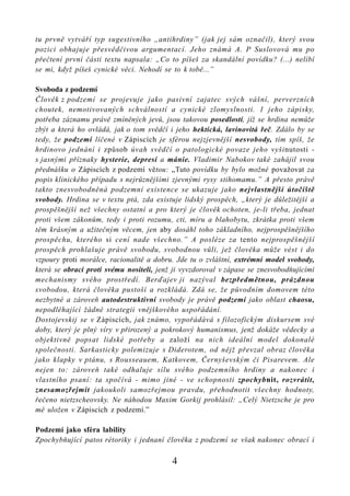 tu prvně vytváří typ sugestivního „antihrdiny” (jak jej sám označil), který svou
pozici obhajuje přesvědčivou argumentací. Jeho známá A. P Suslovová mu po
přečtení první části textu napsala: „Co to píšeš za skandální povídku? (...) nelíbí
se mi, když píšeš cynické věci. Nehodí se to k tobě...”

Svoboda z podzemí
Člověk z podzemí se projevuje jako pasivní zajatec svých vášní, perverzních
choutek, nemotivovaných schválností a cynické zlomyslnosti. 1 jeho zápisky,
potřeba záznamu právě zmíněných jevů, jsou takovou posedlostí, jíž se hrdina nemůže
zbýt a která ho ovládá, jak o tom svědčí i jeho hektická, lavinovitá řeč. Zdálo by se
tedy, že podzemí líčené v Zápiscích je sférou nejzjevnější nesvobody, tím spíš, že
hrdinovo jednání i způsob úvah svědčí o patologické povaze jeho vyšinutosti -
s jasnými příznaky hysterie, depresí a mánie. Vladimir Nabokov také zahájil svou
přednášku o Zápiscích z podzemí větou: „Tuto povídku by bylo možné považovat za
popis klinického případu s nejrůznějšími zjevnými rysy stihomamu.” A přesto právě
takto znesvobodněná podzemní existence se ukazuje jako nejvlastnější útočiště
svobody. Hrdina se v textu ptá, zda existuje lidský prospěch, „který je důležitější a
prospěšnější než všechny ostatní a pro který je člověk ochoten, je-li třeba, jednat
proti všem zákonům, tedy i proti rozumu, cti, míru a blahobytu, zkrátka proti všem
těm krásným a užitečným věcem, jen aby dosáhl toho základního, nejprospěšnějšího
prospěchu, kterého si cení nade všechno.” A posléze za tento nejprospěšnější
prospěch prohlašuje právě svobodu, svobodnou vůli, jež člověka může vést i do
vzpoury proti morálce, racionalitě a dobru. Jde tu o zvláštní, extrémní model svobody,
která se obrací proti svému nositeli, jenž ji vyvzdoroval v zápase se znesvobodňujícími
mechanismy svého prostředí. Berďajev ji nazýval bezpředmětnou, prázdnou
svobodou, která člověka pustoší a rozkládá. Zdá se, že původním domovem této
nezbytné a zároveň autodestruktivní svobody je právě podzemí jako oblast chaosu,
nepodléhající žádné strategii vnějškového uspořádání.
Dostojevskij se v Zápiscích, jak známo, vypořádává s filozofickým diskursem své
doby, který je plný víry v přirozený a pokrokový humanismus, jenž dokáže vědecky a
objektivně popsat lidské potřeby a založí na nich ideální model dokonalé
společnosti. Sarkasticky polemizuje s Diderotem, od nějž převzal obraz člověka
jako klapky v ptánu, s Rousseauem, Katkovem, Černyševským či Pisarevem. Ale
nejen to: zároveň také odhaluje sílu svého podzemního hrdiny a nakonec i
vlastního psaní: ta spočívá - mimo jiné - ve schopnosti zpochybnit, rozvrátit,
znesamozřejmit jakoukoli samozřejmou pravdu, přehodnotit všechny hodnoty,
řečeno nietzscheovsky. Ne náhodou Maxim Gorkij prohlásil: „Celý Nietzsche je pro
mě uložen v Zápiscích z podzemí.”

Podzemí jako sféra lability
Zpochybňující patos rétoriky i jednaní člověka z podzemí se však nakonec obrací i

                                          4
 