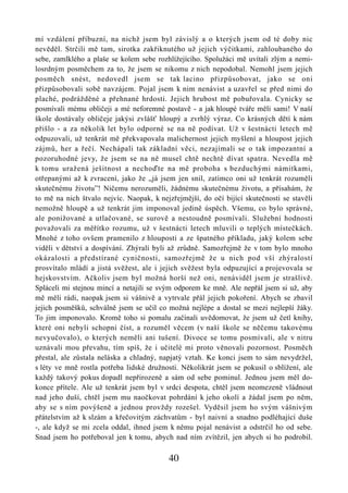mí vzdálení příbuzní, na nichž jsem byl závislý a o kterých jsem od té doby nic
nevěděl. Strčili mě tam, sirotka zakřiknutého už jejich výčitkami, zahloubaného do
sebe, zamlklého a plaše se kolem sebe rozhlížejícího. Spolužáci mě uvítali zlým a nemi-
losrdným posměchem za to, že jsem se nikomu z nich nepodobal. Nemohl jsem jejich
posměch snést, nedovedl jsem se tak lacino přizpůsobovat, jako se oni
přizpůsobovali sobě navzájem. Pojal jsem k nim nenávist a uzavřel se před nimi do
plaché, podrážděné a přehnané hrdosti. Jejich hrubost mě pobuřovala. Cynicky se
posmívali mému obličeji a mé neforemné postavě - a jak hloupé tváře měli sami! V naší
škole dostávaly obličeje jakýsi zvlášť hloupý a zvrhlý výraz. Co krásných dětí k nám
přišlo - a za několik let bylo odporné se na ně podívat. Už v šestnácti letech mě
odpuzovali, už tenkrát mě překvapovala malichernost jejich myšlení a hloupost jejich
zájmů, her a řečí. Nechápali tak základní věci, nezajímali se o tak impozantní a
pozoruhodné jevy, že jsem se na ně musel chtě nechtě dívat spatra. Nevedla mě
k tomu uražená ješitnost a nechoďte na mě proboha s bezduchými námitkami,
otřepanými až k zvracení, jako že „já jsem jen snil, zatímco oni už tenkrát rozuměli
skutečnému životu”! Ničemu nerozuměli, žádnému skutečnému životu, a přísahám, že
to mě na nich štvalo nejvíc. Naopak, k nejzřejmější, do očí bijící skutečnosti se stavěli
nemožně hloupě a už tenkrát jim imponoval jedině úspěch. Všemu, co bylo správné,
ale ponižované a utlačované, se surově a nestoudně posmívali. Služební hodnosti
považovali za měřítko rozumu, už v šestnácti letech mluvili o teplých místečkách.
Mnohé z toho ovšem pramenilo z hlouposti a ze špatného příkladu, jaký kolem sebe
viděli v dětství a dospívání. Zhýralí byli až zrůdně. Samozřejmě že v tom bylo mnoho
okázalosti a předstírané cyničnosti, samozřejmě že u nich pod vší zhýralostí
prosvítalo mládí a jistá svěžest, ale i jejich svěžest byla odpuzující a projevovala se
hejskovstvím. Ačkoliv jsem byl možná horší než oni, nenáviděl jsem je strašlivě.
Spláceli mi stejnou mincí a netajili se svým odporem ke mně. Ale nepřál jsem si už, aby
mě měli rádi, naopak jsem si vášnivě a vytrvale přál jejich pokoření. Abych se zbavil
jejich posměšků, schválně jsem se učil co možná nejlépe a dostal se mezi nejlepší žáky.
To jim imponovalo. Kromě toho si pomalu začínali uvědomovat, že jsem už četl knihy,
které oni nebyli schopni číst, a rozuměl věcem (v naší škole se něčemu takovému
nevyučovalo), o kterých neměli ani tušení. Divoce se tomu posmívali, ale v nitru
uznávali mou převahu, tím spíš, že i učitelé mi proto věnovali pozornost. Posměch
přestal, ale zůstala neláska a chladný, napjatý vztah. Ke konci jsem to sám nevydržel,
s léty ve mně rostla potřeba lidské družnosti. Několikrát jsem se pokusil o sblížení, ale
každý takový pokus dopadl nepřirozeně a sám od sebe pominul. Jednou jsem měl do-
konce přítele. Ale už tenkrát jsem byl v srdci despota, chtěl jsem neomezeně vládnout
nad jeho duší, chtěl jsem mu naočkovat pohrdání k jeho okolí a žádal jsem po něm,
aby se s ním povýšeně a jednou provždy rozešel. Vyděsil jsem ho svým vášnivým
přátelstvím až k slzám a křečovitým záchvatům - byl naivní a snadno podléhající duše
-, ale když se mi zcela oddal, ihned jsem k němu pojal nenávist a odstrčil ho od sebe.
Snad jsem ho potřeboval jen k tomu, abych nad ním zvítězil, jen abych si ho podrobil.

                                          40
 