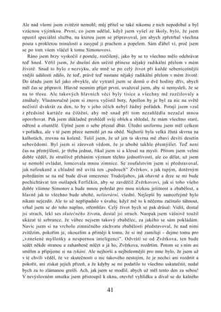 Ale nad všemi jsem zvítězit nemohl; můj přítel se také nikomu z nich nepodobal a byl
vzácnou výjimkou. První, co jsem udělal, když jsem vyšel ze školy, bylo, že jsem
opustil speciální službu, na kterou jsem se připravoval, jen abych zpřetrhal všechna
pouta s prokletou minulostí a zasypal ji prachem a popelem. Sám ďábel ví, proč jsem
se po tom všem vláčel k tomu Simonovovi.
   Ráno jsem brzy vyskočil z postele, rozčilený, jako by se to všechno mělo odehrávat
teď hned. Věřil jsem, že dnešní den určitě přinese nějaký radikální přelom v mém
životě. Snad to bylo z nezvyku, ale mně se po celý život při každé sebenicotnější
vnější události zdálo, že teď, právě teď nastane nějaký radikální přelom v mém životě.
Do úřadu jsem šel jako obvykle, ale vytratil jsem se domů o dvě hodiny dřív, abych
měl čas se připravit. Hlavně nesmím přijet první, uvažoval jsem, aby si nemysleli, že se
na to třesu. Ale takových hlavních věcí byly tisíce a všechny mě rozčilovaly a
zmáhaly. Vlastnoručně jsem si znovu vyčistil boty, Apollon by je byl za nic na světě
nečistil dvakrát za den, to by v jeho očích nebyl žádný pořádek. Potají jsem vzal
z předsíně kartáče na čištění, aby mě snad při tom nezahlédla nezačal mnou
opovrhovat. Pak jsem důkladně prohlédl svůj oblek a shledal, že mám všechno staré,
odřené a ošuntělé. Úplně jsem o sebe přestal dbát. Úřední uniformu jsem měl celkem
v pořádku, ale v té jsem přece nemohl jet na oběd. Nejhorší byla velká žlutá skvrna na
kalhotách, zrovna na koleně. Tušil jsem, že už jen ta skvrna mě zbaví devíti desetin
sebevědomí. Byl jsem si zároveň vědom, že je ubohé takhle přemýšlet. Teď není
čas na přemýšlení, je třeba jednat, říkal jsem si a klesal na mysli. Přitom jsem velmi
dobře věděl, že strašlivě přeháním význam těchto jednotlivostí, ale co dělat, už jsem
se nemohl ovládat, lomcovala mnou zimnice. Se zoufalstvím jsem si představoval,
jak nafoukaně a chladně mě uvítá ten „padouch” Zvěrkov, s jak tupým, dotěrným
pohrdáním se na mě bude dívat omezenec Trudoljubov, jak ohavně a drze se mi bude
pochichtávat ten oušlapek Ferfičkin, aby se zavděčil Zvěrkovovi, jak si toho všeho
dobře všimne Simonov a bude mnou pohrdat pro mou nízkou ješitnost a zbabělost, a
hlavně jak to všechno bude ubohé, neliterární, všední. Nejlepší by samozřejmě bylo
nikam nejezdit. Ale to už nepřipadalo v úvahu; když mě to k něčemu začínalo táhnout,
vrhal jsem se do toho naplno, střemhlav. Celý život bych se pak drásal: Vidíš, dostal
jsi strach, lekl ses skutečného života, dostal jsi strach. Naopak jsem vášnivě toužil
ukázat té sebrance, že vůbec nejsem takový zbabělec, za jakého se sám pokládám.
Navíc jsem si na vrcholu zimničného záchvatu zbabělosti představoval, že nad nimi
zvítězím, pokořím je, okouzlím a přiměji k tomu, že si mě zamilují - dejme tomu pro
„vznešené myšlenky a nespornou inteligenci”. Odvrátí se od Zvěrkova, ten bude
sedět někde stranou a zahanbeně mlčet a já ho, Zvěrkova, rozdrtím. Potom se s ním asi
smířím a připijeme si na tykání. Ale nejhorší a nejbolestnější pro mne bylo, že jsem už
v té chvíli věděl, že ve skutečnosti o nic takového nestojím, že je nechci ani rozdrtit a
pokořit, ani získat jejich přízeň, a že kdyby se mi podařilo to všechno uskutečnit, nedal
bych za to zlámanou grešli. Ach, jak jsem se modlil, abych už měl tento den za sebou!
V nevýslovném smutku jsem přistoupil k oknu, otevřel vyhlídku a díval se do kalného

                                          41
 