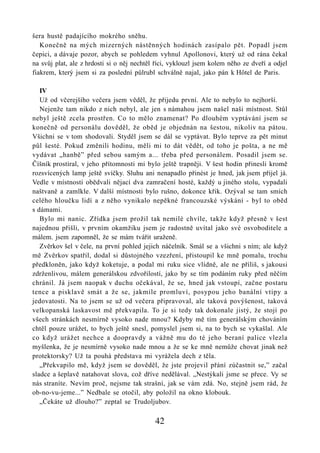 šera hustě padajícího mokrého sněhu.
   Konečně na mých mizerných nástěnných hodinách zasípalo pět. Popadl jsem
čepici, a dávaje pozor, abych se pohledem vyhnul Apollonovi, který už od rána čekal
na svůj plat, ale z hrdosti si o něj nechtěl říci, vyklouzl jsem kolem něho ze dveří a odjel
fiakrem, který jsem si za poslední půlrubl schválně najal, jako pán k Hôtel de Paris.

   IV
   Už od včerejšího večera jsem věděl, že přijedu první. Ale to nebylo to nejhorší.
   Nejenže tam nikdo z nich nebyl, ale jen s námahou jsem našel naši místnost. Stůl
nebyl ještě zcela prostřen. Co to mělo znamenat? Po dlouhém vyptávání jsem se
konečně od personálu dověděl, že oběd je objednán na šestou, nikoliv na pátou.
Všichni se v tom shodovali. Styděl jsem se dál se vyptávat. Bylo teprve za pět minut
půl šesté. Pokud změnili hodinu, měli mi to dát vědět, od toho je pošta, a ne mě
vydávat „hanbě” před sebou samým a... třeba před personálem. Posadil jsem se.
Číšník prostíral, v jeho přítomnosti mi bylo ještě trapněji. V šest hodin přinesli kromě
rozsvícených lamp ještě svíčky. Sluhu ani nenapadlo přinést je hned, jak jsem přijel já.
Vedle v místnosti obědvali nějací dva zamračení hosté, každý u jiného stolu, vypadali
naštvaně a zamlkle. V další místnosti bylo rušno, dokonce křik. Ozýval se tam smích
celého hloučku lidí a z něho vynikalo nepěkné francouzské výskání - byl to oběd
s dámami.
   Bylo mi nanic. Zřídka jsem prožil tak nemilé chvíle, takže když přesně v šest
najednou přišli, v prvním okamžiku jsem je radostně uvítal jako své osvoboditele a
málem. jsem zapomněl, že se mám tvářit uraženě.
   Zvěrkov šel v čele, na první pohled jejich náčelník. Smál se a všichni s ním; ale když
mě Zvěrkov spatřil, dodal si důstojného vzezření, přistoupil ke mně pomalu, trochu
předkloněn, jako když koketuje, a podal mi ruku sice vlídně, ale ne příliš, s jakousi
zdrženlivou, málem generálskou zdvořilostí, jako by se tím podáním ruky před něčím
chránil. Já jsem naopak v duchu očekával, že se, hned jak vstoupí, začne postaru
tence a pisklavě smát a že se, jakmile promluví, posypou jeho banální vtipy a
jedovatosti. Na to jsem se už od večera připravoval, ale taková povýšenost, taková
velkopanská laskavost mě překvapila. To je si tedy tak dokonale jistý, že stojí po
všech stránkách nesmírně vysoko nade mnou? Kdyby mě tím generálským chováním
chtěl pouze urážet, to bych ještě snesl, pomyslel jsem si, na to bych se vykašlal. Ale
co když urážet nechce a doopravdy a vážně mu do té jeho beraní palice vlezla
myšlenka, že je nesmírně vysoko nade mnou a že se ke mně nemůže chovat jinak než
protektorsky? Už ta pouhá představa mi vyrážela dech z těla.
   „Překvapilo mě, když jsem se dověděl, že jste projevil přání zúčastnit se,” začal
sladce a šeplavě natahovat slova, což dříve nedělával. „Nestýkali jsme se přece. Vy se
nás straníte. Nevím proč, nejsme tak strašní, jak se vám zdá. No, stejně jsem rád, že
ob-no-vu-jeme...” Nedbale se otočil, aby položil na okno klobouk.
   „Čekáte už dlouho?” zeptal se Trudoljubov.

                                            42
 