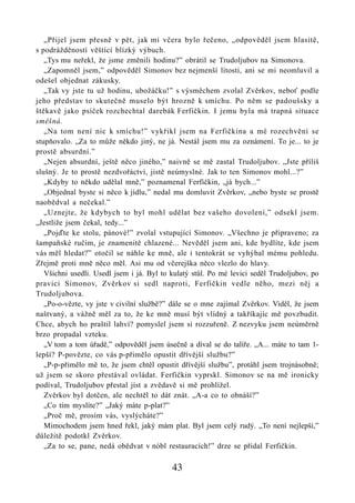 „Přijel jsem přesně v pět, jak mi včera bylo řečeno, „odpověděl jsem hlasitě,
s podrážděností věštící blízký výbuch.
   „Tys mu neřekl, že jsme změnili hodinu?” obrátil se Trudoljubov na Simonova.
   „Zapomněl jsem,” odpověděl Simonov bez nejmenší lítosti, ani se mi neomluvil a
odešel objednat zákusky.
   „Tak vy jste tu už hodinu, ubožáčku!” s výsměchem zvolal Zvěrkov, neboť podle
jeho představ to skutečně muselo být hrozně k smíchu. Po něm se padoušsky a
štěkavě jako psíček rozchechtal darebák Ferfičkin. I jemu byla má trapná situace
směšná.
   „Na tom není nic k smíchu!” vykřikl jsem na Ferfičkina a mé rozechvění se
stupňovalo. „Za to může někdo jiný, ne já. Nestál jsem mu za oznámení. To je... to je
prostě absurdní.”
   „Nejen absurdní, ještě něco jiného,” naivně se mě zastal Trudoljubov. „Jste příliš
slušný. Je to prostě nezdvořáctví, jistě neúmyslné. Jak to ten Simonov mohl...?”
   „Kdyby to někdo udělal mně,” poznamenal Ferfičkin, „já bych...”
   „Objednal byste si něco k jídlu,” nedal mu domluvit Zvěrkov, „nebo byste se prostě
naobědval a nečekal.”
   „Uznejte, že kdybych to byl mohl udělat bez vašeho dovolení,” odsekl jsem.
„Jestliže jsem čekal, tedy...”
   „Pojďte ke stolu, pánové!” zvolal vstupující Simonov. „Všechno je připraveno; za
šampaňské ručím, je znamenitě chlazené... Nevěděl jsem ani, kde bydlíte, kde jsem
vás měl hledat?” otočil se náhle ke mně, ale i tentokrát se vyhýbal mému pohledu.
Zřejmě proti mně něco měl. Asi mu od včerejška něco vlezlo do hlavy.
   Všichni usedli. Usedl jsem i já. Byl to kulatý stůl. Po mé levici seděl Trudoljubov, po
pravici Simonov, Zvěrkov si sedl naproti, Ferfičkin vedle něho, mezi něj a
Trudoljubova.
   „Po-o-vězte, vy jste v civilní službě?” dále se o mne zajímal Zvěrkov. Viděl, že jsem
naštvaný, a vážně měl za to, že ke mně musí být vlídný a takříkajíc mě povzbudit.
Chce, abych ho praštil lahví? pomyslel jsem si rozzuřeně. Z nezvyku jsem neúměrně
brzo propadal vzteku.
   „V tom a tom úřadě,” odpověděl jsem úsečně a díval se do talíře. „A... máte to tam 1-
lepší? P-povězte, co vás p-přimělo opustit dřívější službu?”
   „P-p-přimělo mě to, že jsem chtěl opustit dřívější službu”, protáhl jsem trojnásobně;
už jsem se skoro přestával ovládat. Ferfičkin vyprskl. Simonov se na mě ironicky
podíval, Trudoljubov přestal jíst a zvědavě si mě prohlížel.
   Zvěrkov byl dotčen, ale nechtěl to dát znát. „A-a co to obnáší?”
   „Co tím myslíte?” „Jaký máte p-plat?”
   „Proč mě, prosím vás, vyslýcháte?”
   Mimochodem jsem hned řekl, jaký mám plat. Byl jsem celý rudý. „To není nejlepší,”
důležitě podotkl Zvěrkov.
   „Za to se, pane, nedá obědvat v nóbl restauracích!” drze se přidal Ferfičkin.

                                           43
 