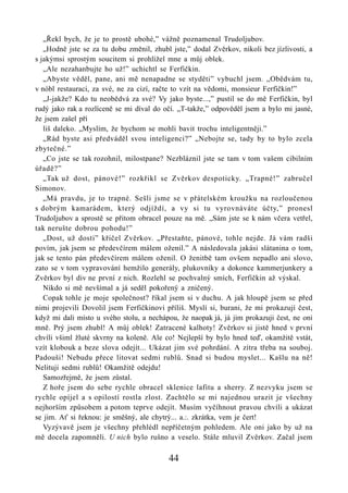 „Řekl bych, že je to prostě ubohé,” vážně poznamenal Trudoljubov.
   „Hodně jste se za tu dobu změnil, zhubl jste,” dodal Zvěrkov, nikoli bez jízlivosti, a
s jakýmsi sprostým soucitem si prohlížel mne a můj oblek.
   „Ale nezahanbujte ho už!” uchichtl se Ferfičkin.
   „Abyste věděl, pane, ani mě nenapadne se styděti” vybuchl jsem. „Obědvám tu,
v nóbl restauraci, za své, ne za cizí, račte to vzít na vědomi, monsieur Ferfičkin!”
   „J-jakže? Kdo tu neobědvá za své? Vy jako byste...,” pustil se do mě Ferfičkin, byl
rudý jako rak a rozlíceně se mi díval do očí. „T-takže,” odpověděl jsem a bylo mi jasné,
že jsem zašel pří
   liš daleko. „Myslím, že bychom se mohli bavit trochu inteligentněji.”
   „Rád byste asi předváděl svou inteligenci?” „Nebojte se, tady by to bylo zcela
zbytečné.”
   „Co jste se tak rozohnil, milostpane? Nezbláznil jste se tam v tom vašem cibilním
úřadě?”
   „Tak už dost, pánové!” rozkřikl se Zvěrkov despoticky. „Trapné!” zabručel
Simonov.
   „Má pravdu, je to trapné. Sešli jsme se v přátelském kroužku na rozloučenou
s dobrým kamarádem, který odjíždí, a vy si tu vyrovnáváte účty,” pronesl
Trudoljubov a sprostě se přitom obracel pouze na mě. „Sám jste se k nám včera vetřel,
tak nerušte dobrou pohodu!”
   „Dost, už dosti” křičel Zvěrkov. „Přestaňte, pánové, tohle nejde. Já vám radši
povím, jak jsem se předevčírem málem oženil.” A následovala jakási slátanina o tom,
jak se tento pán předevčírem málem oženil. O ženitbě tam ovšem nepadlo ani slovo,
zato se v tom vypravování hemžilo generály, plukovníky a dokonce kammerjunkery a
Zvěrkov byl div ne první z nich. Rozlehl se pochvalný smích, Ferfičkin až výskal.
   Nikdo si mě nevšímal a já seděl pokořený a zničený.
   Copak tohle je moje společnost? říkal jsem si v duchu. A jak hloupě jsem se před
nimi projevili Dovolil jsem Ferfičkinovi příliš. Myslí si, burani, že mi prokazují čest,
když mi dali místo u svého stolu, a nechápou, že naopak já, já jim prokazuji čest, ne oni
mně. Prý jsem zhubl! A můj oblek! Zatracené kalhoty! Zvěrkov si jistě hned v první
chvíli všiml žluté skvrny na koleně. Ale co! Nejlepší by bylo hned teď, okamžitě vstát,
vzít klobouk a beze slova odejít... Ukázat jim své pohrdání. A zítra třeba na souboj.
Padouši! Nebudu přece litovat sedmi rublů. Snad si budou myslet... Kašlu na ně!
Nelituji sedmi rublů! Okamžitě odejdu!
   Samozřejmě, že jsem zůstal.
   Z hoře jsem do sebe rychle obracel sklenice lafitu a sherry. Z nezvyku jsem se
rychle opíjel a s opilostí rostla zlost. Zachtělo se mi najednou urazit je všechny
nejhorším způsobem a potom teprve odejít. Musím vyčíhnout pravou chvíli a ukázat
se jim. Ať si řeknou: je směšný, ale chytrý... a.:. zkrátka, vem je čert!
   Vyzývavě jsem je všechny přehlédl nepříčetným pohledem. Ale oni jako by už na
mě docela zapomněli. U nich bylo rušno a veselo. Stále mluvil Zvěrkov. Začal jsem

                                          44
 