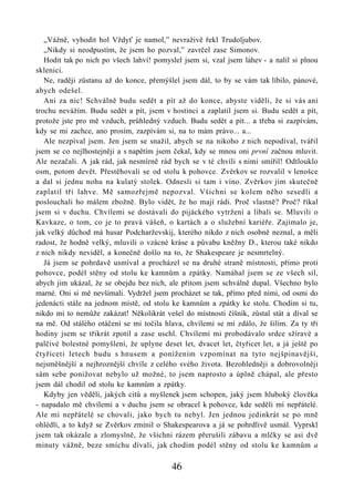 „Vážně, vyhodit hol Vždyť je namol,” nevraživě řekl Trudoljubov.
   „Nikdy si neodpustím, že jsem ho pozval,” zavrčel zase Simonov.
   Hodit tak po nich po všech lahví! pomyslel jsem si, vzal jsem láhev - a nalil si plnou
sklenici.
   Ne, raději zůstanu až do konce, přemýšlel jsem dál, to by se vám tak líbilo, pánové,
abych odešel.
   Ani za nic! Schválně budu sedět a pít až do konce, abyste viděli, že si vás ani
trochu nevážím. Budu sedět a pít, jsem v hostinci a zaplatil jsem si. Budu sedět a pít,
protože jste pro mě vzduch, průhledný vzduch. Budu sedět a pít... a třeba si zazpívám,
kdy se mi zachce, ano prosím, zazpívám si, na to mám právo... a...
   Ale nezpíval jsem. Jen jsem se snažil, abych se na nikoho z nich nepodíval, tvářil
jsem se co nejlhostejněji a s napětím jsem čekal, kdy se mnou oni první začnou mluvit.
Ale nezačali. A jak rád, jak nesmírně rád bych se v té chvíli s nimi smířil! Odtlouklo
osm, potom devět. Přestěhovali se od stolu k pohovce. Zvěrkov se rozvalil v lenošce
a dal si jednu nohu na kulatý stolek. Odnesli si tam i víno. Zvěrkov jim skutečně
zaplatil tři lahve. Mě samozřejmě nepozval. Všichni se kolem něho sesedli a
poslouchali ho málem zbožně. Bylo vidět, že ho mají rádi. Proč vlastně? Proč? říkal
jsem si v duchu. Chvílemi se dostávali do pijáckého vytržení a líbali se. Mluvili o
Kavkaze, o tom, co je to pravá vášeň, o kartách a o služební kariéře. Zajímalo je,
jak velký důchod má husar Podcharževskij, kterého nikdo z nich osobně neznal, a měli
radost, že hodně velký, mluvili o vzácné kráse a půvabu kněžny D., kterou také nikdo
z nich nikdy neviděl, a konečně došlo na to, že Shakespeare je nesmrtelný.
   Já jsem se pohrdavě usmíval a procházel se na druhé straně místnosti, přímo proti
pohovce, podél stěny od stolu ke kamnům a zpátky. Namáhal jsem se ze všech sil,
abych jim ukázal, že se obejdu bez nich, ale přitom jsem schválně dupal. Všechno bylo
marné. Oni si mě nevšímali. Vydržel jsem procházet se tak, přímo před nimi, od osmi do
jedenácti stále na jednom místě, od stolu ke kamnům a zpátky ke stolu. Chodím si tu,
nikdo mi to nemůže zakázat! Několikrát vešel do místnosti číšník, zůstal stát a díval se
na mě. Od stálého otáčení se mi točila hlava, chvílemi se mi zdálo, že šílím. Za ty tři
hodiny jsem se třikrát zpotil a zase uschl. Chvílemi mi probodávalo srdce sžíravé a
palčivé bolestné pomyšlení, že uplyne deset let, dvacet let, čtyřicet let, a já ještě po
čtyřiceti letech budu s hnusem a ponížením vzpomínat na tyto nejšpinavější,
nejsměšnější a nejhroznější chvíle z celého svého života. Bezohledněji a dobrovolněji
sám sebe ponižovat nebylo už možné, to jsem naprosto a úplně chápal, ale přesto
jsem dál chodil od stolu ke kamnům a zpátky.
   Kdyby jen věděli, jakých citů a myšlenek jsem schopen, jaký jsem hluboký člověka
- napadalo mě chvílemi a v duchu jsem se obracel k pohovce, kde seděli mí nepřátelé.
Ale mí nepřátelé se chovali, jako bych tu nebyl. Jen jednou jedinkrát se po mně
ohlédli, a to když se Zvěrkov zmínil o Shakespearova a já se pohrdlivě usmál. Vyprskl
jsem tak okázale a zlomyslně, že všichni rázem přerušili zábavu a mlčky se asi dvě
minuty vážně, beze smíchu dívali, jak chodím podél stěny od stolu ke kamnům a

                                          46
 