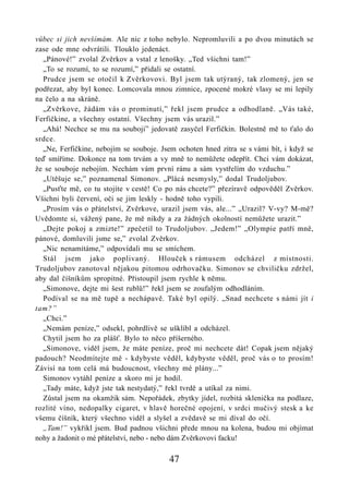 vůbec si jich nevšímám. Ale nic z toho nebylo. Nepromluvili a po dvou minutách se
zase ode mne odvrátili. Tlouklo jedenáct.
  „Pánové!” zvolal Zvěrkov a vstal z lenošky. „Ted všichni tam!”
  „To se rozumí, to se rozumí,” přidali se ostatní.
  Prudce jsem se otočil k Zvěrkovovi. Byl jsem tak utýraný, tak zlomený, jen se
podřezat, aby byl konec. Lomcovala mnou zimnice, zpocené mokré vlasy se mi lepily
na čelo a na skráně.
  „Zvěrkove, žádám vás o prominutí,” řekl jsem prudce a odhodlaně. „Vás také,
Ferfičkine, a všechny ostatní. Všechny jsem vás urazil.”
  „Ahá! Nechce se mu na souboji” jedovatě zasyčel Ferfičkin. Bolestně mě to ťalo do
srdce.
  „Ne, Ferfičkine, nebojím se souboje. Jsem ochoten hned zítra se s vámi bít, i když se
teď smíříme. Dokonce na tom trvám a vy mně to nemůžete odepřít. Chci vám dokázat,
že se souboje nebojím. Nechám vám první ránu a sám vystřelím do vzduchu.”
  „Utěšuje se,” poznamenal Simonov. „Plácá nesmysly,” dodal Trudoljubov.
  „Pusťte mě, co tu stojíte v cestě! Co po nás chcete?” přezíravě odpověděl Zvěrkov.
Všichni byli červení, oči se jim leskly - hodně toho vypili.
  „Prosím vás o přátelství, Zvěrkove, urazil jsem vás, ale...” „Urazil? V-vy? M-mě?
Uvědomte si, vážený pane, že mě nikdy a za žádných okolností nemůžete urazit.”
  „Dejte pokoj a zmizte!” zpečetil to Trudoljubov. „Jedem!” „Olympie patří mně,
pánové, domluvili jsme se,” zvolal Zvěrkov.
  „Nic nenamítáme,” odpovídali mu se smíchem.
  Stál jsem jako poplivaný. Hlouček s rámusem odcházel z místnosti.
Trudoljubov zanotoval nějakou pitomou odrhovačku. Simonov se chviličku zdržel,
aby dal číšníkům spropitné. Přistoupil jsem rychle k němu.
  „Simonove, dejte mi šest rublů!” řekl jsem se zoufalým odhodláním.
  Podíval se na mě tupě a nechápavě. Také byl opilý. „Snad nechcete s námi jít i
tam?”
  „Chci.”
  „Nemám peníze,” odsekl, pohrdlivě se ušklíbl a odcházel.
  Chytil jsem ho za plášť. Bylo to něco příšerného.
  „Simonove, viděl jsem, že máte peníze, proč mi nechcete dát! Copak jsem nějaký
padouch? Neodmítejte mě - kdybyste věděl, kdybyste věděl, proč vás o to prosím!
Závisí na tom celá má budoucnost, všechny mé plány...”
  Simonov vytáhl peníze a skoro mi je hodil.
  „Tady máte, když jste tak nestydatý,” řekl tvrdě a utíkal za nimi.
  Zůstal jsem na okamžik sám. Nepořádek, zbytky jídel, rozbitá sklenička na podlaze,
rozlité víno, nedopalky cigaret, v hlavě horečné opojení, v srdci mučivý stesk a ke
všemu číšník, který všechno viděl a slyšel a zvědavě se mi díval do očí.
  „Tam!” vykřikl jsem. Bud padnou všichni přede mnou na kolena, budou mi objímat
nohy a žadonit o mé přátelství, nebo - nebo dám Zvěrkovovi facku!

                                         47
 