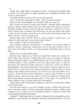 V
   „Takhle tedy vypadá srážka se skutečným životem,” mumlal jsem při rychlém běhu
ze schodů. „To je něco jiného než papež opouštějící tím a odjíždějící do Brazílie nebo
na ples na jezeře Como!”
   Jsi darebák, blesklo mi hlavou, když se tomu teď posmíváš.
   „Aťsi!” vykřikl jsem, odpovídaje si nahlas. „Teď už na ničem nezáleží.”
   Nebylo po nich už ani památky, ale to nevadilo, věděl jsem, kam jeli.
   Před vchodem stál jediný ošumělý noční drožkář v dlouhém kabátě poprášeném
mokrým a jakoby teplým sněhem, který stále ještě padal. Bylo mlhavo a sychravo.
Drožkářův chlupatý strakatý koník byl také celý zasněžený a kašlal; živě si to pa-
matuji. Chystal jsem se nasednout do bídných saní, ale jak jsem pokrčil nohu, abych
si sedl, tak silně mě bodla vzpomínka na to, jak mi před chvílí Simonou házel šest
rublů, že jsem se svalil do saní jako pytel.
   „Musím udělat něco velikého, abych to všechno odčinili” vykřikl jsem. „Ale
odčiním to, nebo ještě dnes v noci na místě zemřu. Jedem!”
   Saně se rozjely. V hlavě mi kroužil divoký vir.
   Aby na kolenou žadonili o mé přátelství, to neudělají. To je fantazie, bláznivá
představa, hnusný a fantastický romantismus, zase ten můj ples na jezeře Como. A
proto musím dát Zvěrkovovi facku. Je to moje povinnost. Rozhodnuto: řítím se dát mu
facku.
   „Rychle, kočí!” Drožkář přitáhl opratě.
   Hned jak vejdu, vlepím mu ji. Neměl bych napřed říci několik slov úvodem? Ne!
Prostě vejdu a dám mu facku. Všichni budou sedět v sále, on na pohovce s Olympií.
Zatracená Olympie! jednou se mi pošklebovala pro mou tvář a nechtěla se mnou jít.
Vytahám Olympii za vlasy a Zvěrkova za uši. Ne, raděj za jedno ucho a za druhé ho
provedu po sále. Možná mě všichni začnou bít a vystrčí mě ze dveří. Je to dokonce
pravděpodobné. Aťsi! Stejně budu první, kdo dal facku, iniciativa vyjde ode mě. A
podle zákona cti záleží jen na tom. Bude poznamenaný a žádnými ranami tu facku
nesmyje, leda soubojem. Bude donucen se se mnou bít. Jen ať mi teď namlátí, jen ať,
mizerové. Nejvíc mě bude mlátit Trudoljubov, je takový silák, Ferfičkin se určitě
připlíží ze strany a chytí mě za vlasy. Ale ať, ať! Jsem na to připraven. Ty jejich beraní
palice budou nakonec donuceny pochopit, jaká je v tom tragika. Až mě potáhnou ke
dveřím, zakřičím na ně, že všichni nestojí ani za můj malíček.
   „Rychle, kočí, rychle!” křičel jsem na drožkáře, až sebou trhl a práskl bičem. Vykřikl
jsem až příliš divoce.
   Na úsvitě bude souboj, to je už jisté. S úřadem je konec. Ferfičkin řekl před chvílí
místo civilní úřad „cibilní”. Ale kde vezmu pistoli? Hlouposti) Vezmu si zálohu na plat
a koupím si ji. A co náboje? To je věc sekundanta. Stačím to všechno do svítání? Kde
vezmu sekundanta? Nemám žádné známé.
   „Hlouposti!” vykřikl jsem a ještě víc se rozjařil. „Hlouposti! První, koho potkám na ulici a
požádám ho, je povinen dělat mi sekundanta stejně jako vytáhnout tonoucího z vody. Nej-

                                             48
 