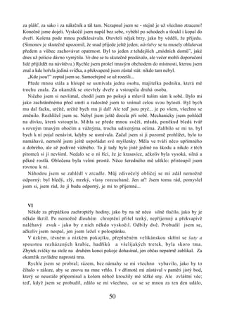 za plášť, za sako i za nákrčník a tál tam. Nezapnul jsem se - stejně je už všechno ztraceno!
Konečně jsme dojeli. Vyskočil jsem napůl bez sebe, vyběhl po schodech a tloukl i kopal do
dveří. Kolena pode mnou podklesávala. Otevřeli nějak brzy, jako by věděli, že přijedu.
(Simonov je skutečně upozornil, že snad přijede ještě jeden; návštěvy se tu musely ohlašovat
předem a vůbec zachovávat opatrnost. Byl to jeden z tehdejších „módních domů”, jaké
dnes už policie dávno vymýtila. Ve dne se tu skutečně prodávalo, ale večer mohli doporučení
lidé přijíždět na návštěvu.) Rychle jsem prošel tmavým obchodem do místnosti, kterou jsem
znal a kde hořela jediná svíčka, a překvapeně jsem zůstal stát: nikdo tam nebyl.
   „Kde jsou?” zeptal jsem se. Samozřejmě se už rozešli...
   Přede mnou stála a hloupě se usmívala jedna osoba, majitelka podniku, která mě
trochu znala. Za okamžik se otevřely dveře a vstoupila druhá osoba.
   Ničeho jsem si nevšímal, chodil jsem po pokoji a mluvil tuším sám k sobě. Bylo mi
jako zachráněnému před smrtí a radostně jsem to vnímal celou svou bytostí. Byl bych
mu dal facku, určitě, určitě bych mu ji dal! Ale teď jsou pryč... je po všem, všechno se
změnilo. Rozhlížel jsem se. Nebyl jsem ještě docela při sobě. Mechanicky jsem pohlédl
na dívku, která vstoupila. Mihla se přede mnou svěží, mladá, poněkud bledá tvář
s rovným tmavým obočím a vážnýma, trochu udivenýma očima. Zalíbilo se mi to, byl
bych k ní pojal nenávist, kdyby se usmívala. Začal jsem si ji pozorně prohlížet, bylo to
namáhavé, nemohl jsem ještě uspořádat své myšlenky. Měla ve tváři něco upřímného
a dobrého, ale až podivně vážného. To jí tady bylo jistě jedině na škodu a nikdo z těch
pitomců si jí nevšiml. Nedalo se o ní říci, že je krasavice, ačkoliv byla vysoká, silná a
pěkně rostlá. Oblečena byla velmi prostě. Něco šeredného mě uštklo: přistoupil jsem
rovnou k ní.
   Náhodou jsem se zahlédl v zrcadle. Můj zdivočelý obličej se mi zdál nemožně
odporný: byl bledý, zlý, mrzký, vlasy rozcuchané. Jen ať! Jsem tomu rád, pomyslel
jsem si, jsem rád, že jí budu odporný, je mi to příjemné...



   VI
   Někde za přepážkou zachroptěly hodiny, jako by na ně něco silně tlačilo, jako by je
někdo škrtil. Po nemožně dlouhém chroptění přišel tenký, nepříjemný a překvapivě
naléhavý zvuk - jako by z nich někdo vyskočil. Odbily dvě. Probudil jsem se,
ačkoliv jsem nespal, jen jsem ležel v polospánku.
   V úzkém, těsném a nízkém pokojíku, přeplněném velikánskou skříní se šaty a
spoustou rozházených krabic, hadříků a všelijakých tretek, byla skoro tma.
Zbytek svíčky na stole na druhém konci pokoje dohasínal, jen občas nepatrně zablikal. Za
okamžik zavládne naprostá tma.
   Rychle jsem se probral; rázem, bez námahy se mi všechno vybavilo, jako by to
číhalo v záloze, aby se znovu na mne vrhlo. I v dřímotě mi zůstával v paměti jistý bod,
který se neustále připomínal a kolem něhož kroužily mé těžké sny. Ale zvláštní věc;
teď, když jsem se probudil, zdálo se mi všechno, co se se mnou za ten den událo,

                                            50
 