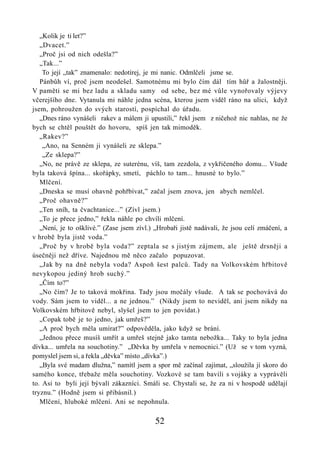 „Kolik je ti let?”
   „Dvacet.”
   „Proč jsi od nich odešla?”
   „Tak...”
    To její „tak” znamenalo: nedotírej, je mi nanic. Odmlčeli jsme se.
   Pánbůh ví, proč jsem neodešel. Samotnému mi bylo čím dál tím hůř a žalostněji.
V paměti se mi bez ladu a skladu samy od sebe, bez mé vůle vynořovaly výjevy
včerejšího dne. Vytanula mi náhle jedna scéna, kterou jsem viděl ráno na ulici, když
jsem, pohroužen do svých starostí, pospíchal do úřadu.
   „Dnes ráno vynášeli rakev a málem ji upustili,” řekl jsem z ničehož nic nahlas, ne že
bych se chtěl pouštět do hovoru, spíš jen tak mimoděk.
   „Rakev?”
    „Ano, na Senném ji vynášeli ze sklepa.”
    „Ze sklepa?”
   „No, ne právě ze sklepa, ze suterénu, víš, tam zezdola, z vykřičeného domu... Všude
byla taková špína... skořápky, smetí, páchlo to tam... hnusné to bylo.”
   Mlčení.
   „Dneska se musí ohavně pohřbívat,” začal jsem znova, jen abych nemlčel.
   „Proč ohavně?”
   „Ten sníh, ta čvachtanice...” (Zívl jsem.)
   „To je přece jedno,” řekla náhle po chvíli mlčení.
   „Není, je to ošklivé.” (Zase jsem zívl.) „Hrobaři jistě nadávali, že jsou celí zmáčení, a
v hrobě byla jistě voda.”
   „Proč by v hrobě byla voda?” zeptala se s jistým zájmem, ale ještě drsněji a
úsečněji než dříve. Najednou mě něco začalo popuzovat.
   „Jak by na dně nebyla voda? Aspoň šest palců. Tady na Volkovském hřbitově
nevykopou jediný hrob suchý.”
   „Čím to?”
   „No čím? Je to taková mokřina. Tady jsou močály všude. A tak se pochovává do
vody. Sám jsem to viděl... a ne jednou.” (Nikdy jsem to neviděl, ani jsem nikdy na
Volkovském hřbitově nebyl, slyšel jsem to jen povídat.)
   „Copak tobě je to jedno, jak umřeš?”
   „A proč bych měla umírat?” odpověděla, jako když se brání.
   „Jednou přece musíš umřít a umřeš stejně jako tamta nebožka... Taky to byla jedna
dívka... umřela na souchotiny.” „Děvka by umřela v nemocnici.” (Už se v tom vyzná,
pomyslel jsem si, a řekla „děvka” místo „dívka”.)
   „Byla své madam dlužna,” namítl jsem a spor mě začínal zajímat, „sloužila jí skoro do
samého konce, třebaže měla souchotiny. Vozkové se tam bavili s vojáky a vyprávěli
to. Asi to byli její bývalí zákazníci. Smáli se. Chystali se, že za ni v hospodě udělají
tryznu.” (Hodně jsem si přibásnil.)
   Mlčení, hluboké mlčení. Ani se nepohnula.

                                            52
 