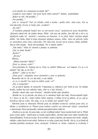 „A ty myslíš, že v nemocnici se umírá líp?”
   „Copak to není jedno? Ale proč bych měla umírat?” dodala podrážděně.
   „Když ne teď, tak později...”
   „No později...”
   „Jen si nemysli! Ted’ jsi mladá, svěží a hezká - podle toho máš cenu. Ale za
rok takového života to bude jiné, zvadneš.”
   „Za rok?”
   „V každém případě budeš mít za rok menší cenu,” pokračoval jsem škodolibě.
„Klesneš odtud níž, do jiného domu. Příští rok zase do jiného, čím dál níž a níž a za
nějakých sedm let skončíš v suterénu na Senném. A to ještě, když všechno půjde
dobře. Ale běda, když k tomu dostaneš nějakou nemoc, třeba něco na plících, nebo
se nastydneš nebo něco takového. Při takovém životě mívá nemoc těžký průběh.
Jak na tebe přijde, hned tak neodejde. No a můžeš umřít.”
   „Tak umřu,” řekla už zlostně a prudce se pohnula.
   „Ale to bude škoda.”
   „Koho?”
    „Života.”
   Mlčení.
    „Mělas ženicha? Měla?”
   „Proč to chcete vědět?”
   „Nevyslýchám tě. Zajímá mě to. Proč se zlobíš? Mělas asi své trápení. Co se o to
starám? Ale tak, je mi líto.”
   „Koho?” „Tebe je mi líto.”
   „Není proč,” zašeptala sotva slyšitelně a zase se pohnula.
   Rozezlilo mě to. Já s ní tak mile, a ona takhle.
   „A co si myslíš? Jsi snad na dobré cestě, co?”
   „Nic si nemyslím.”
   „To je právě špatné, že nemyslíš. Vzpamatuj se, dokud je čas! Ještě je čas. Jsi mladá,
hezká, mohla bys mít někoho ráda, vdát se a být šťastná...”
   „Každá vdaná taky není šťastná,” odsekla hrubě jako předtím.
   „Každá ne, to je pravda, ale přece je to mnohem lepší než tady. Nesrovnatelně lepší.
A v lásce se dá žít, i když lidem štěstí nepřeje. I těžký život je pěkný, ať je, jak je,
člověk je rád na světě. Ale tady, co je tu jiného než smrad? Fuj!”
   Odvrátil jsem se zhnuseně. Přestal jsem už chladně uvažovat, začínal jsem cítit, co
říkám, a rozohňovat se. Planul jsem touhou vyložit své milované idejky, vymyšlené
v mém koutě. Něco mě posedlo, začínal jsem před sebou vidět cíl.
   „Nedívej se na mě, že jsem tady, ze mě si příklad neber! Jsem možná horší než ty. Přišel
jsem ovšem opilý,” snažil jsem se rychle ospravedlnit. „Kromě toho muž vůbec nemůže být
ženě příkladem. S ním je to jiné. Já se tu třeba i mažu a špiním, ale nejsem ničí otrok - přijdu,
odejdu, a jako bych tu ani nebyl. Setřesu to ze sebe a jsem jiný člověk. Ale ty, ty jsi hned od
samého počátku otrokyně. Ano, otrokyně. Vzdáváš se všeho, vzdáváš se svobody. I

                                              53
 