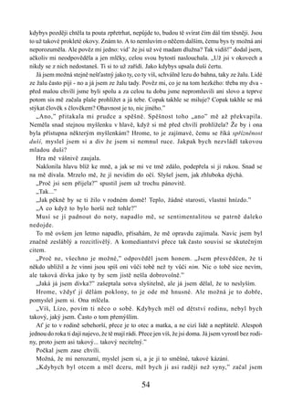 kdybys později chtěla ta pouta zpřetrhat, nepůjde to, budou tě svírat čím dál tím těsněji. Jsou
to už takové prokleté okovy. Znám to. A to nemluvím o něčem dalším, čemu bys ty možná ani
neporozuměla. Ale pověz mi jedno: vid’ že jsi už své madam dlužna? Tak vidíš!” dodal jsem,
ačkoliv mi neodpověděla a jen mlčky, celou svou bytostí naslouchala. „Už jsi v okovech a
nikdy se z nich nedostaneš. Ti si to už zařídí. Jako kdybys upsala duši čertu.
   Já jsem možná stejně nešťastný jako ty, co ty víš, schválně lezu do bahna, taky ze žalu. Lidé
ze žalu často pijí - no a já jsem ze žalu tady. Pověz mi, co je na tom hezkého: třeba my dva -
před malou chvílí jsme byli spolu a za celou tu dobu jsme nepromluvili ani slovo a teprve
potom sis mě začala plaše prohlížet a já tebe. Copak takhle se miluje? Copak takhle se má
stýkat člověk s člověkem? Ohavnost je to, nic jiného.”
   „Ano,” přitakala mi prudce a spěšně. Spěšnost toho „ano” mě až překvapila.
Neměla snad stejnou myšlenku v hlavě, když si mě před chvílí prohlížela? Že by i ona
byla přístupna některým myšlenkám? Hrome, to je zajímavé, čemu se říká spřízněnost
duší, myslel jsem si a div že jsem si nemnul ruce. Jakpak bych nezvládl takovou
mladou duši?
   Hra mě vášnivě zaujala.
   Naklonila hlavu blíž ke mně, a jak se mi ve tmě zdálo, podepřela si ji rukou. Snad se
na mě dívala. Mrzelo mě, že jí nevidím do očí. Slyšel jsem, jak zhluboka dýchá.
   „Proč jsi sem přijela?” spustil jsem už trochu pánovitě.
   „Tak...”
   „Jak pěkně by se ti žilo v rodném domě! Teplo, žádné starosti, vlastní hnízdo.”
   „A co když to bylo horší než tohle?”
   Musí se jí padnout do noty, napadlo mě, se sentimentalitou se patrně daleko
nedojde.
   To mě ovšem jen letmo napadlo, přísahám, že mě opravdu zajímala. Navíc jsem byl
značně zesláblý a rozcitlivělý. A komediantství přece tak často souvisí se skutečným
citem.
   „Proč ne, všechno je možné,” odpověděl jsem honem. „Jsem přesvědčen, že ti
někdo ublížil a že vinni jsou spíš oni vůči tobě než ty vůči nim. Nic o tobě sice nevím,
ale taková dívka jako ty by sem jistě nešla dobrovolně.”
   „Jaká já jsem dívka?” zašeptala sotva slyšitelně, ale já jsem dělal, že to neslyším.
   Hrome, vždyť jí dělám poklony, to je ode mě hnusné. Ale možná je to dobře,
pomyslel jsem si. Ona mlčela.
   „Víš, Lízo, povím ti něco o sobě. Kdybych měl od dětství rodinu, nebyl bych
takový, jaký jsem. Často o tom přemýšlím.
   Ať je to v rodině sebehorší, přece je to otec a matka, a ne cizí lidé a nepřátelé. Alespoň
jednou do roka ti dají najevo, že tě mají rádi. Přece jen víš, že jsi doma. Já jsem vyrostl bez rodi-
ny, proto jsem asi takový... takový necitelný.”
   Počkal jsem zase chvíli.
   Možná, že mi nerozumí, myslel jsem si, a je jí to směšné, takové kázání.
   „Kdybych byl otcem a měl dceru, měl bych ji asi raději než syny,” začal jsem

                                                54
 