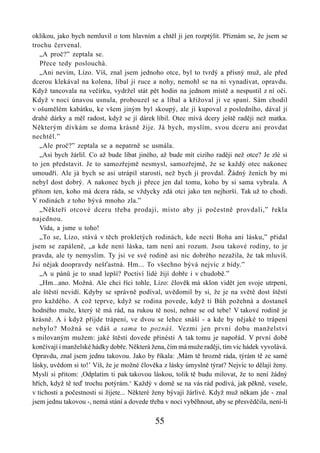 oklikou, jako bych nemluvil o tom hlavním a chtěl ji jen rozptýlit. Přiznám se, že jsem se
trochu červenal.
   „A proč?” zeptala se.
   Přece tedy poslouchá.
   „Ani nevím, Lízo. Víš, znal jsem jednoho otce, byl to tvrdý a přísný muž, ale před
dcerou klekával na kolena, líbal jí ruce a nohy, nemohl se na ni vynadívat, opravdu.
Když tancovala na večírku, vydržel stát pět hodin na jednom místě a nespustil z ní oči.
Když v noci únavou usnula, probouzel se a líbal a křižoval ji ve spaní. Sám chodil
v ošumělém kabátku, ke všem jiným byl skoupý, ale jí kupoval z posledního, dával jí
drahé dárky a měl radost, když se jí dárek líbil. Otec mívá dcery ještě raději než matka.
Některým dívkám se doma krásně žije. Já bych, myslím, svou dceru ani provdat
nechtěl.”
   „Ale proč?” zeptala se a nepatrně se usmála.
   „Asi bych žárlil. Co až bude líbat jiného, až bude mít cizího raději než otce? Je zlé si
to jen představit. Je to samozřejmě nesmysl, samozřejmě, že se každý otec nakonec
umoudří. Ale já bych se asi utrápil starostí, než bych ji provdal. Žádný ženich by mi
nebyl dost dobrý. A nakonec bych ji přece jen dal tomu, koho by si sama vybrala. A
přitom ten, koho má dcera ráda, se vždycky zdá otci jako ten nejhorší. Tak už to chodí.
V rodinách z toho bývá mnoho zla.”
   „Někteří otcové dceru třeba prodají, místo aby ji počestně provdali,” řekla
najednou.
   Vida, a jsme u toho!
   „To se, Lízo, stává v těch prokletých rodinách, kde nectí Boha ani lásku,” přidal
jsem se zapáleně, „a kde není láska, tam není ani rozum. Jsou takové rodiny, to je
pravda, ale ty nemyslím. Ty jsi ve své rodině asi nic dobrého nezažila, že tak mluvíš.
Jsi nějak doopravdy nešťastná. Hm... To všechno bývá nejvíc z bídy.”
   „A u pánů je to snad lepší? Poctiví lidé žijí dobře i v chudobě.”
   „Hm...ano. Možná. Ale chci říci tohle, Lízo: člověk má sklon vidět jen svoje utrpení,
ale štěstí nevidí. Kdyby se správně podíval, uvědomil by si, že je na světě dost štěstí
pro každého. A což teprve, když se rodina povede, když ti Bůh požehná a dostaneš
hodného muže, který tě má rád, na rukou tě nosí, nehne se od tebe! V takové rodině je
krásně. A i když přijde trápení, ve dvou se lehce snáší - a kde by nějaké to trápení
nebylo? Možná se vdáš a sama to poznáš. Vezmi jen první dobu manželství
s milovaným mužem: jaké štěstí dovede přinésti A tak tomu je napořád. V první době
končívají i manželské hádky dobře. Některá žena, čím má muže raději, tím víc hádek vyvolává.
Opravdu, znal jsem jednu takovou. Jako by říkala: ,Mám tě hrozně ráda, týrám tě ze samé
lásky, uvědom si to!’ Víš, že je možné člověka z lásky úmyslně týrat? Nejvíc to dělají ženy.
Myslí si přitom: ,Odplatím ti pak takovou láskou, tolik tě budu milovat, že to není žádný
hřích, když tě teď trochu potýrám.‘ Každý v domě se na vás rád podívá, jak pěkně, vesele,
v tichosti a počestnosti si žijete... Některé ženy bývají žárlivé. Když muž někam jde - znal
jsem jednu takovou -, nemá stání a dovede třeba v noci vyběhnout, aby se přesvědčila, není-li

                                            55
 