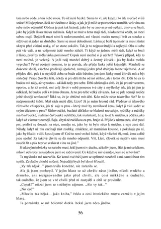 tam nebo onde, s tou nebo onou. To už není hezké. Sama to ví, ale když jí to tak mučivě svírá
srdce! Miluje přece, dělá to všechno z lásky, a jak je jí milé se po roztržce usmířit, vzít vinu na
sebe nebo odpustit! Oběma je pak tak krásně, jako by se znovu prvně setkali, znovu se brali,
jako by jejich láska znovu začínala. Když se muž a žena mají rádi, nikdo nemá vědět, co mezi
sebou mají. Dojde-li mezi nimi k nedorozumění, ani vlastní matku nemají brát za soudce a
stěžovat si jeden na druhého. Sami se musí dohodnout. Láska je boží tajemství a musí zůstat
ukryta před cizími zraky, ať se stane cokoliv. Tak je to nejposvátnější a nejlepší. Oba si sebe
pak víc váží, a na vzájemné úctě mnoho záleží. Ti když se jednou měli rádi, když se brali
z lásky, proč by měla láska pominout? Copak není možné si ji udržet? Takový případ, kdy to
není možné, je vzácný. A je-li tvůj manžel dobrý a čestný člověk - jak by láska mohla
vyprchat? První opojení pomine, to je pravda, ale přijde láska ještě krásnější. Manželé se
duševně sblíží, všechno prožívají společně, nemají jeden před druhým žádné tajemství. A až
přijdou děti, pak i ta nejtěžší doba se bude zdát štěstím; jen dost lásky musí člověk mít a být
statečný. Práce člověka těší, někdy si pro děti třeba od úst utrhne, ale i to ho těší. Děti ho za to
budou mít rády, až vyrostou - ukládá tedy pro sebe. Děti odrůstají a cítíš, že jsi pro ně vzorem,
oporou, a že až umřeš, oni celý život v sobě ponesou tvé city a myšlenky tak, jak jsi jim je
odkázal, že budou celí k tvému obrazu. Je to pro tebe velký závazek. Jak se pak nemají rodiče
ještě těsněji semknout? Říká se, že je obtížné mít děti. Kdo může něco takového říct? Je to
nadpozemské štěstí. Máš ráda malé děti, Lízo? Já je mám hrozně rád. Představ si takového
růžového chlapečka, jak ti saje u prsu - který muž by nemiloval ženu, když ji vidí sedět se
svým děckem u prsu? Růžovoučké, buclaté děťátko se blaženě rozvaluje, nožičky a ručičky
má tlusťoučké, malinké čisťounké nehtíčky, tak malinkaté, že je to až k smíchu, a očička jako
když už všemu rozumějí. Saje, chytá tě ručičkou za prs, hraje si. Přijde k němu otec, dítě pustí
prs, podívá se dozadu na otce, usměje se, jako by tu bylo něco k smíchu, a saje zase dál.
Někdy, když už mu začínají růst zoubky, zmáčkne, až maminku kousne, a pokukuje po ní,
jako by říkalo: vidíš, kousl jsem tě! Což to není vrchol štěstí, když všichni tři, muž, žena a dítě
jsou spolu? Za takové chvíle se dá mnoho odpustit. Víš, Lízo, člověk se nejdřív sám musí
naučit žít a pak teprve svalovat vinu na jiné.”
   S takovými obrázky se na tebe musí, řekl jsem si v duchu, ačkoliv jsem, Bůh je mi svědkem,
mluvil od srdce, a najednou jsem se začervenal. Co když se mi vysměje, kam se schovám?
   Ta myšlenka mě rozzuřila. Ke konci své řeči jsem se upřímně rozohnil a má samolibost tím
trpěla. Zavládlo dlouhé mlčení. Nejraději bych byl do ní šťouchl.
   „Vy tak nějak...” promluvila konečně, ale zarazila se.
   Ale já jsem pochopil. V jejím hlase se už chvělo něco jiného, nikoli tvrdého a
drsného, ani rezignovaného jako před chvílí, ale cosi měkkého a cudného,
tak cudného, že jsem se v té chvíli před ní zastyděl a cítil se provinile.
   „Copak?” otázal jsem se s něžným zájmem. „Ale vy tak...”
   „No co?”
   „Mluvíte tak nějak... jako kniha,” řekla a cosi ironického znovu zaznělo v jejím
hlase.
   Ta poznámka se mě bolestně dotkla. hekal jsem něco jiného.

                                                56
 