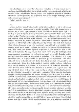 Nepochopil jsem ani, že se úmyslně schovává za ironii, že je to obvyklý poslední manévr
cudných a citově hlubokých lidí, jimž se někdo hrubě a vlezle vtírá do duše a kteří se do
poslední chvíle z hrdosti brání přiznat, co cítí. Už z nesmělosti, s kterou se několikrát
odhodlávala k svému posměšku, než jej pronesla, jsem se měl dovtípit. Nedovtípil jsem se
však a zmocnil se mě zlý úmysl.
  Počkej! pomyslel jsem si.

   VII
   „Prosím tě, Lízo, jakápak kniha, když i mně je ošklivě, ačkoliv se mě to netýká. Ale
ono se mě to týká, všechno se mi to v srdci probudilo. Copak tobě samotné se to tu
nehnusí? Jak je vidět, zvyk dělá moc. Čert ví, co z člověka dovede udělat zvyk. Ale
copak ty si opravdu myslíš, že nikdy nezestárneš, že budeš věčně hezká a že si tě tu
nechají navěky? Nemluvě o tom, že i tady je to svinstvo. Povím ti něco o tvém životě
tady: jsi přece mladá, půvabná, hezká, máš duši i cit; a víš, že když jsem se před chvílí
probudil, začalo mi být ošklivo, že jsem tu s tebou? Člověk sem může zapadnout jen
v opilosti. A kdybys byla jinde, kdybys žila, jako žijí pořádní lidé, snad bych nejen za
tebou běhal, ale prostě se do tebe zamiloval, radoval bych se z každého tvého
pohledu, a což teprve slova; vyčkával bych před tvými dveřmi, klečel před tebou,
viděl bych v tobě svou nevěstu a ještě si to pokládal za čest. Neodvážil bych se vůči
tobě nečisté myšlenky. Ale tady vím, že stačí, abych hvízdl, a ty chtě nechtě půjdeš za
mnou, nemusím se ucházet o tvé svolení, ty mi musíš být po vůli. Poslední mužik,
když se najímá jako nádeník, neprodává se do otroctví celý a ví také, že je to na
omezenou dobu. A na jakou dobu se prodáváš ty? Jen si uvědom, čeho se tu
vzdáváš? Co tu necháváš zotročit? Duši, duši, která nenáleží tobě, prodáváš do
otroctví zároveň s tělem. Svou lásku necháváš zhanobit každým opilcem. Lásku! Ale
vždyť láska je všechno, je to démant, je to to nejdražší, co dívka má. Aby dobyli té
lásky, dovedou muži obětovat duši, dovedou za ni položit život. A jakou cenu má
tady tvá láska? Koupí si tě se vším všudy, nač by se ucházel o lásku, když dostane i
bez lásky. Nemůže být pro dívku horší urážky - chápeš to? Slyšel jsem, že vám, husám
hloupým, dovolují pro potěchu mít milého. Ale to je přece k ničemu, to je podvod,
výsměch, a vy tomu věříte. Copak tě takový milenec může mít opravdu rád? Nevěřím. Jak tě
má mít rád, když ví, že tě od něj každou chvíli můžou zavolat sem? Je to zvrhlík! Copak si tě
aspoň za mák váží? Co s ním máš společného? Uráží tě a okrádá - to je celá jeho láska. Můžeš
ještě být ráda, když tě nebije. Ostatně možná že bije. Zeptej se ho, pokud někoho takového
máš, jestli se s tebou ožení! Vysměje se ti do očí, když už na tebe neplivne nebo ti nenabije i
když přitom sám možná nestojí za zlámanou grešli. A uvaž, co z toho máš, že sis tu zničila
život? Že tě napájejí kávou a dávají ti dobré jídlo? Ale za co ti ho dávají? Poctivá dívka by
takové sousto nevzala do úst, protože by věděla, k jakému účelu ji vykrmují. Máš tu dluh,
stále budeš mít dluh, budeš dlužna až do konce, až do té doby, kdy o tebe zákazníci přestanou
stát. Ale to bude brzy, nespoléhej na své mládí! Tady to všechno letí tryskem. Potom tě odtud
vyhodí. A ne aby tě prostě vyhodili, dlouho předtím tě paní začne sekýrovat, zahrnovat tě

                                             57
 