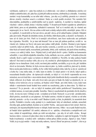 výčitkami, nadávat ti - jako bys nebyla ty jí obětovala své zdraví a zbůhdarma zničila své
mládí a zahubila duši, ale jako bys ji ještě přivedla na mizinu, ožebračila ji a okradla. A nečekej
zastání: tvoje kamarádky se na tebe také vrhnou, jen aby se jí zalíbily, protože tu v otroctví
dávno ztratily všechen soucit a svědomí. Stala se z nich podlá stvoření. Nic nemůže být
ohavnějšího, podlejšího a urážlivějšího než ty jejich nadávky. A necháš tu všechno, úplně
všechno - zdraví, mládí, krásu i všechny naděje. V dvaadvaceti budeš vypadat na pětatřicet a
ještě štěstí, pros za ně pánaboha, nebudeš-li nemocná. Teď se ti možná zdá, že vlastně ani
nepracuješ, že se bavíš. Ale na celém světě není a nikdy nebylo těžší, otročtější práce. Oči si
tu vypláčeš. A neodvážíš se říci ani slovo, ani půl slova, až tě odtud budou vyhánět. Odejdeš
jako provinilá. Přejdeš do druhého místa, do třetího, bůhvíkam ještě, a skončíš na Senném. A
tam už tě čeká jen bití. Patří to k tamější zdvořilosti, tam host nedovede ani pohladit
bez výprasku. Nevěříš, že je tam tak hnusně? Jen se tam jdi jednou podívat, uvidíš to na
vlastní oči. Jednou na Nový rok jsem tam jednu viděl přede dveřmi. Domácí ji pro legraci
vystrčili, když už příliš řvala, aby prý trochu vymrzla, a zavřeli za ní dveře. V devět hodin
ráno byla už namol opilá, rozcuchaná, polonahá, zbitá; celá nalíčená, ale pod očima modřiny,
z nosu a ze zubů jí tekla krev. Nějaký kočí ji měl před chvílí v práci. Seděla na kamenném
schodišti, v ruce držela nějakého slanečka, řvala, naříkala na svou „smůlu” a tloukla rybou do
schodů. Kočí a opilí vojáci se kolem ní shlukli a dráždili ji. Nevěříš, že taky jednou budeš
taková? Ani mně se nechce věřit, ale co ty víš, možná že před nějakými osmi deseti lety sem
přijela i ta se slanečkem čistá, svěží, nevinná jako andílek, nevěděla, co je to zlo, při každém
slově se červenala. Možná, že byla zrovna taková jako ty, hrdá a urážlivá, jiná než ty druhé,
hlavu nesla jako královna a věděla, že by velké štěstí potkalo toho, kdo by se do ní zamiloval
a koho by i ona měla ráda. A vidíš, kam to došlo. Co když právě v té chvíli, když opilá a
rozcuchaná tloukla rybou do špinavých schodů, co když si v té chvíli vzpomněla na svou
minulost, na svá čistá léta v otcovském domě, když ještě chodila do školy a sousedův syn na ni
čekal, sliboval, že ji bude mít celý život rád a jen pro ni bude žít, když se domluvili, že se
budou věčně milovat a že se vezmou, až budou velcí? Bude pro tebe štěstí, Lízo, když tam
někde v suterénním koutě hodně brzo umřeš na souchotiny, jako ta dnes ráno. Ty říkáš ne-
mocnice? To je pravda - ale co když tě madam ještě může potřebovat? Souchotiny jsou
zvláštní nemoc, to není jako prudká horečka. Takový souchotinář do poslední chvíle doufá a
tvrdí, že mu nic není. Utěšuje se tak - a madam se to hodí. Nemysli si, je to tak - prodala duši,
dluží peníze, neodváží se ani pípnout. Až budeš umírat, všichni tě opustí, všichni se od tebe
odvrátí, protože - co by si na tobě vzali? Budou ti ještě vyčítat, že překážíš, že neumíráš dost
rychle. Požádáš o trochu vody, podají ti ji s nadávkami: kdy už zdechneš, neřáde, nenecháš
člověka spát, pořád naříkáš, hostům se to nelíbí! Nelžu, sám jsem takové řeči slyšel. Strčí tě,
umírající, do nejzatuchlejšího kouta ve sklepě, bude tam tma, vlhko - na co pak budeš myslet,
až budeš ležet opuštěná? Až umřeš, odnesou tě ve spěchu, s bručením a netrpělivostí cizí
ruce, nikdo tě nepokřižuje, nikdo po tobě nevzdychne - jen aby tě už měli z krku. Koupí
lacinou rakev, vynesou tě jako dnes ráno tu ubožačku a půjdou to zapít do hospody. V hrobě
bude čvachtanice a mokrý sníh - nebudou s tebou přece dělat cavyky: ,Spusť ji tam, Váňo!
Vidíš, to je ta její smůla - i tady má nohy nahoru, kurva! Zkrať ten provaz, troubo!‘ ,Ale to je

                                               58
 