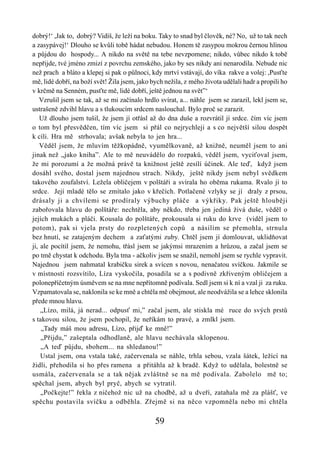 dobrý!‘ ,Jak to, dobrý? Vidíš, že leží na boku. Taky to snad byl člověk, né? No, už to tak nech
a zasypávej!‘ Dlouho se kvůli tobě hádat nebudou. Honem tě zasypou mokrou černou hlínou
a půjdou do hospody... A nikdo na světě na tebe nevzpomene; nikdo, vůbec nikdo k tobě
nepřijde, tvé jméno zmizí z povrchu zemského, jako by ses nikdy ani nenarodila. Nebude nic
než prach a bláto a klepej si pak o půlnoci, kdy mrtví vstávají, do víka rakve a volej: ,Pusťte
mě, lidé dobří, na boží svět! Žila jsem, jako bych nežila, z mého života udělali hadr a propili ho
v krčmě na Senném, pusťte mě, lidé dobří, ještě jednou na svět”‘
   Vzrušil jsem se tak, až se mi začínalo hrdlo svírat, a... náhle jsem se zarazil, lekl jsem se,
ustrašeně zdvihl hlavu a s tlukoucím srdcem naslouchal. Bylo proč se zarazit.
   Už dlouho jsem tušil, že jsem jí otřásl až do dna duše a rozvrátil jí srdce. čím víc jsem
o tom byl přesvědčen, tím víc jsem si přál co nejrychleji a s co největší silou dospět
k cíli. Hra mě strhovala; avšak nebyla to jen hra...
   Věděl jsem, že mluvím těžkopádně, vyumělkovaně, až knižně, neuměl jsem to ani
jinak než „jako kniha”. Ale to mě neuvádělo do rozpaků, věděl jsem, vyciťoval jsem,
že mi porozumí a že možná právě ta knižnost ještě zesílí účinek. Ale teď, když jsem
dosáhl svého, dostal jsem najednou strach. Nikdy, ještě nikdy jsem nebyl svědkem
takového zoufalství. Ležela obličejem v polštáři a svírala ho oběma rukama. Rvalo jí to
srdce. Její mladé tělo se zmítalo jako v křečích. Potlačené vzlyky se jí draly z prsou,
drásaly ji a chvílemi se prodíraly výbuchy pláče a výkřiky. Pak ještě hlouběji
zabořovala hlavu do polštáře: nechtěla, aby někdo, třeba jen jediná živá duše, věděl o
jejích mukách a pláči. Kousala do polštáře, prokousala si ruku do krve (viděl jsem to
potom), pak si vjela prsty do rozpletených copů a násilím se přemohla, strnula
bez hnutí, se zatajeným dechem a zaťatými zuby. Chtěl jsem jí domlouvat, uklidňovat
ji, ale pocítil jsem, že nemohu, třásl jsem se jakýmsi mrazením a hrůzou, a začal jsem se
po tmě chystat k odchodu. Byla tma - ačkoliv jsem se snažil, nemohl jsem se rychle vypravit.
Najednou jsem nahmatal krabičku sirek a svícen s novou, nenačatou svíčkou. Jakmile se
v místnosti rozsvítilo, Líza vyskočila, posadila se a s podivně zkřiveným obličejem a
polonepříčetným úsměvem se na mne nepřítomně podívala. Sedl jsem si k ní a vzal ji za ruku.
Vzpamatovala se, naklonila se ke mně a chtěla mě obejmout, ale neodvážila se a lehce sklonila
přede mnou hlavu.
    „Lízo, milá, já nerad... odpusť mi,” začal jsem, ale stiskla mé ruce do svých prstů
s takovou silou, že jsem pochopil, že neříkám to pravé, a zmlkl jsem.
    „Tady máš mou adresu, Lízo, přijď ke mně!”
    „Přijdu,” zašeptala odhodlaně, ale hlavu nechávala sklopenou.
    „A teď půjdu, sbohem... na shledanou!”
    Ustal jsem, ona vstala také, začervenala se náhle, trhla sebou, vzala šátek, ležící na
židli, přehodila si ho přes ramena a přitáhla až k bradě. Když to udělala, bolestně se
usmála, začervenala se a tak nějak zvláštně se na mě podívala. Zabolelo mě to;
spěchal jsem, abych byl pryč, abych se vytratil.
    „Počkejte!” řekla z ničehož nic už na chodbě, až u dveří, zatahala mě za plášť, ve
spěchu postavila svíčku a odběhla. Zřejmě si na něco vzpomněla nebo mi chtěla

                                               59
 