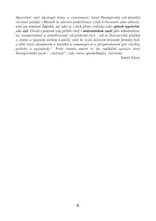 Opovržení vůči ideologii krásy a vznešenosti, které Dostojevskij tak detailně
rozvinul později v Běsech (a autorův podezřívavý vztah k literatuře jako takové),
není jen tématem Zápisků, ale také se v nich přímo realizuje jako způsob vyprávění,
jako styl. Člověk z podzemí svůj příběh chrlí v antiestetiekém rauši jako nekontrolova-
ný, neuspořádaný a nekultivovaný tok překotné řeči - tak se Dostojevskij potýkal
s „líným a opojným únikem k umění, totiž ke zcela hotovým krásným formám bytí,
z větší části ukradeným u básníků a romanopisců a přizpůsobeným pro všechny
potřeby a požadavky”. Proti tomuto umění se do radikální opozice staví
Dostojevského jazyk - „všežravý”, vždy znovu zpochybňující, rozvratný.
                                                                          Tomáš Glanc




                                          6
 