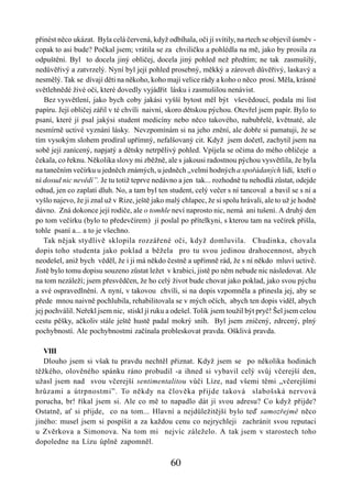 přinést něco ukázat. Byla celá červená, když odbíhala, oči jí svítily, na rtech se objevil úsměv -
copak to asi bude? Počkal jsem; vrátila se za chviličku a pohlédla na mě, jako by prosila za
odpuštění. Byl to docela jiný obličej, docela jiný pohled než předtím; ne tak zasmušilý,
nedůvěřivý a zatvrzelý. Nyní byl její pohled prosebný, měkký a zároveň důvěřivý, laskavý a
nesmělý. Tak se dívají děti na někoho, koho mají velice rády a koho o něco prosí. Měla, krásné
světlehnědé živé oči, které dovedly vyjádřit lásku i zasmušilou nenávist.
    Bez vysvětlení, jako bych coby jakási vyšší bytost měl být vševědoucí, podala mi list
papíru. Její obličej zářil v té chvíli naivní, skoro dětskou pýchou. Otevřel jsem papír. Bylo to
psaní, které jí psal jakýsi student medicíny nebo něco takového, nabubřelé, květnaté, ale
nesmírně uctivé vyznání lásky. Nevzpomínám si na jeho znění, ale dobře si pamatuji, že se
tím vysokým slohem prodíral upřímný, nefalšovaný cit. Když jsem dočetl, zachytil jsem na
sobě její zanícený, napjatý a dětsky netrpělivý pohled. Vpíjela se očima do mého obličeje a
čekala, co řeknu. Několika slovy mi zběžně, ale s jakousi radostnou pýchou vysvětlila, že byla
na tanečním večírku u jedněch známých, u jedněch „velmi hodných a spořádaných lidí, kteří o
ní dosud nic nevědí”. Je tu totiž teprve nedávno a jen tak... rozhodně tu nehodlá zůstat, odejde
odtud, jen co zaplatí dluh. No, a tam byl ten student, celý večer s ní tancoval a bavil se s ní a
vyšlo najevo, že ji znal už v Rize, ještě jako malý chlapec, že si spolu hrávali, ale to už je hodně
dávno. Zná dokonce její rodiče, ale o tomhle neví naprosto nic, nemá ani tušení. A druhý den
po tom večírku (bylo to předevčírem) jí poslal po přítelkyni, s kterou tam na večírek přišla,
tohle psaní a... a to je všechno.
   Tak nějak stydlivě sklopila rozzářené oči, když domluvila. Chudinka, chovala
dopis toho studenta jako poklad a běžela pro tu svou jedinou drahocennost, abych
neodešel, aniž bych věděl, že i ji má někdo čestně a upřímně rád, že s ní někdo mluví uctivě.
Jistě bylo tomu dopisu souzeno zůstat ležet v krabici, jistě po něm nebude nic následovat. Ale
na tom nezáleží; jsem přesvědčen, že ho celý život bude chovat jako poklad, jako svou pýchu
a své ospravedlnění. A nyní, v takovou chvíli, si na dopis vzpomněla a přinesla jej, aby se
přede mnou naivně pochlubila, rehabilitovala se v mých očích, abych ten dopis viděl, abych
jej pochválil. Neřekl jsem nic, stiskl jí ruku a odešel. Tolik jsem toužil být pryč! Šel jsem celou
cestu pěšky, ačkoliv stále ještě hustě padal mokrý sníh. Byl jsem zničený, zdrcený, plný
pochybností. Ale pochybnostmi začínala probleskovat pravda. Ošklivá pravda.

   VIII
   Dlouho jsem si však tu pravdu nechtěl přiznat. Když jsem se po několika hodinách
těžkého, olověného spánku ráno probudil -a ihned si vybavil celý svůj včerejší den,
užasl jsem nad svou včerejší sentimentalitou vůči Líze, nad všemi těmi „včerejšími
hrůzami a útrpnostmi”. To někdy na člověka přijde taková slabošská nervová
porucha, br! říkal jsem si. Ale co mě to napadlo dát jí svou adresu? Co když přijde?
Ostatně, ať si přijde, co na tom... Hlavní a nejdůležitější bylo teď samozřejmě něco
jiného: musel jsem si pospíšit a za každou cenu co nejrychleji zachránit svou reputaci
u Zvěrkova a Simonova. Na tom mi nejvíc záleželo. A tak jsem v starostech toho
dopoledne na Lízu úplně zapomněl.

                                                60
 