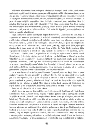 Především bylo nutné vrátit co nejdřív Simonovovi včerejší dluh. Učinil jsem zoufalé
rozhodnutí: vypůjčím si od Antona Antonyče celých patnáct rublů. Jako na zavolanou byl ten
den po ránu ve výborné náladě a půjčil mi na první požádání. Měl jsem z toho takovou radost,
že když jsem podepisoval stvrzenku, zatvářil jsem se velkopansky a nenuceně mu sdělil, že
jsem si včera „zahýřil s kamarády v Hôtel de Paris; vyprovázeli jsme spolužáka, dá se říct
přítele z dětství, a ten je totiž velký flamendr, zvyklý žít na vysoké noze. Je z dobré rodiny,
má značné jmění, dělá skvělou kariéru, je chytrý a milý, dvoří se jistým dámám, no však vy
rozumíte; vypili jsme víc než půltuctu lahví a...” tak to šlo dál. Vyprávěl jsem to všechno velmi
lehce, nevázaně a sebevědomě.
   Když jsem přišel domů, ihned jsem napsal Simonovovi. Ještě dnes mě těší, když si
vzpomenu na vskutku gentlemanský, srdečný a otevřený tón svého dopisu. Obratně
a ušlechtile, a hlavně bez jediného zbytečného slova jsem vzal všechnu vinu na sebe.
Omlouval jsem se, „smím-li se vůbec ještě omlouvat”, tím, že jsem se z naprostého
nezvyku opil první sklenicí vina, kterou jsem (jako by) vypil ještě před jejich pří-
chodem, když jsem na ně od pěti do šesti čekal v Hôtel de Paris. Především jsem žádal
o prominutí Simonova a prosil ho, aby tlumočil mé omluvy všem ostatním, hlavně
Zvěrkovovi, kterého jsem - „vzpomínám si, jako by to bylo ve snu”- patrně urazil.
Dodal jsem, že bych je všechny navštívil, ale že mě bolí hlava, a hlavně se stydím.
Obzvlášť spokojen jsem byl s „jistou lehkostí” až nedbalostí svého pera (ovšem
naprosto zdvořilou), která lépe než jakékoliv vývody dávala rázem na srozuměnou,
že se na tu „včerejší nepříjemnost” dívám dost lhostejně, že jste mě, pánové, ani trochu, ani
dost málo nesložili na lopatky, jak si myslíte, že se naopak na to dívám, jak se sluší na
gentlemana, který si s klidem váží sám sebe. „Nic se prostě nestalo.”
   „Je v tom dokonce kus velkosvětské hravosti,” radoval jsem se, když jsem si psaní
přečetl. To proto, že jsem zjemnělý a vzdělaný člověk. Jiný na mém místě by nevěděl,
jak se z toho vymotat, ale já jsem se vytočil a užívám si dál, a to všechno proto, že
jsem „vzdělaný a zjemnělý člověk naší doby”. A snad to doopravdy včera způsobil
alkohol. Ba ne - alkohol to nebyl. Mezi pátou a šestou, když jsem na ně čekal, jsem nic
nepil. Zalhal jsem Simonovovi, nestydatě jsem zalhal a ani teď se za to nestydím...
   Kašlu na to! Hlavně že už to mám z krku.
   Vložil jsem do dopisu šest rublů, zapečetil a uprosil Apollona, aby jej donesl
Simonovovi. Když Apollon zjistil, že jsou v dopise peníze, stal se uctivějším a svolil,
že půjde. K večeru jsem si vyšel na procházku. Hlava se mi po včerejšku ještě točila a
bolela mě. Ale čím víc se blížil večer, čím víc se stmívalo, tím víc se měnily a mátly mé
dojmy a po nich i myšlenky. Cosi neumíralo v hloubi mého nitra, v koutku srdce a
svědomí, nechtělo se dát potlačit a hlásilo se k životu palčivým steskem. Potloukal
jsem se většinou po nejlidnatějších ulicích průmyslové čtvrti, po Meščanských, po
Sadové a u Jusupovova sadu. S oblibou jsem se procházíval těmi ulicemi za sou-
mraku, kdy se zaplní spoustou chodců, dělníků a řemeslníků, kteří se vracejí
s ustaranými až nasupenými tvářemi z každodenní práce domů. Právě ta sháňka za
nepatrným výdělkem, ta drsná prozaičnost se mi líbila. Ale tentokrát mě ta tlačenice

                                              61
 