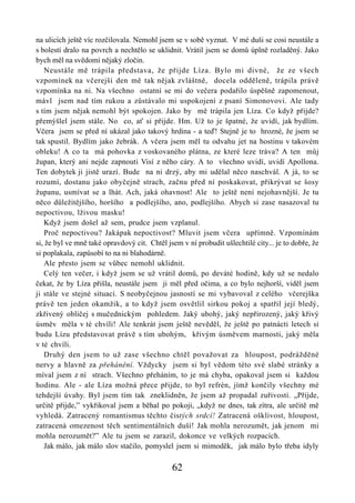 na ulicích ještě víc rozčilovala. Nemohl jsem se v sobě vyznat. V mé duši se cosi neustále a
s bolestí dralo na povrch a nechtělo se uklidnit. Vrátil jsem se domů úplně rozladěný. Jako
bych měl na svědomí nějaký zločin.
    Neustále mě trápila představa, že přijde Líza. Bylo mi divné, že ze všech
vzpomínek na včerejší den mě tak nějak zvláštně, docela odděleně, trápila právě
vzpomínka na ni. Na všechno ostatní se mi do večera podařilo úspěšně zapomenout,
mávl jsem nad tím rukou a zůstávalo mi uspokojení z psaní Simonovovi. Ale tady
s tím jsem nějak nemohl být spokojen. Jako by mě trápila jen Líza. Co když přijde?
přemýšlel jsem stále. No co, ať si přijde. Hm. Už to je špatné, že uvidí, jak bydlím.
Včera jsem se před ní ukázal jako takový hrdina - a teď! Stejně je to hrozné, že jsem se
tak spustil. Bydlím jako žebrák. A včera jsem měl tu odvahu jet na hostinu v takovém
obleku! A co ta má pohovka z voskovaného plátna, ze které leze tráva? A ten můj
župan, který ani nejde zapnouti Visí z něho cáry. A to všechno uvidí, uvidí Apollona.
Ten dobytek ji jistě urazí. Bude na ni drzý, aby mi udělal něco naschvál. A já, to se
rozumí, dostanu jako obyčejně strach, začnu před ní poskakovat, přikrývat se šosy
županu, usmívat se a lhát. Ach, jaká ohavnost! Ale to ještě není nejohavnější. Je tu
něco důležitějšího, horšího a podlejšího, ano, podlejšího. Abych si zase nasazoval tu
nepoctivou, lživou masku!
    Když jsem došel až sem, prudce jsem vzplanul.
    Proč nepoctivou? Jakápak nepoctivost? Mluvit jsem včera upřímně. Vzpomínám
si, že byl ve mně také opravdový cit. Chtěl jsem v ní probudit ušlechtilé city... je to dobře, že
si poplakala, zapůsobí to na ni blahodárně.
    Ale přesto jsem se vůbec nemohl uklidnit.
    Celý ten večer, i když jsem se už vrátil domů, po deváté hodině, kdy už se nedalo
čekat, že by Líza přišla, neustále jsem ji měl před očima, a co bylo nejhorší, viděl jsem
ji stále ve stejné situaci. S neobyčejnou jasností se mi vybavoval z celého včerejška
právě ten jeden okamžik, a to když jsem osvětlil sirkou pokoj a spatřil její bledý,
zkřivený obličej s mučednickým pohledem. Jaký ubohý, jaký nepřirozený, jaký křivý
úsměv měla v té chvíli! Ale tenkrát jsem ještě nevěděl, že ještě po patnácti letech si
budu Lízu představovat právě s tím ubohým, křivým úsměvem marnosti, jaký měla
v té chvíli.
    Druhý den jsem to už zase všechno chtěl považovat za hloupost, podrážděné
nervy a hlavně za přehánění. Vždycky jsem si byl vědom této své slabé stránky a
míval jsem z ní strach. Všechno přeháním, to je má chyba, opakoval jsem si každou
hodinu. Ale - ale Líza možná přece přijde, to byl refrén, jímž končily všechny mé
tehdejší úvahy. Byl jsem tím tak zneklidněn, že jsem až propadal zuřivosti. „Přijde,
určitě přijde,” vykřikoval jsem a běhal po pokoji, „když ne dnes, tak zítra, ale určitě mě
vyhledá. Zatracený romantismus těchto čistých srdcí! Zatracená ošklivost, hloupost,
zatracená omezenost těch sentimentálních duší! Jak mohla nerozumět, jak jenom mi
mohla nerozumět?” Ale tu jsem se zarazil, dokonce ve velkých rozpacích.
    Jak málo, jak málo slov stačilo, pomyslel jsem si mimoděk, jak málo bylo třeba idyly

                                              62
 