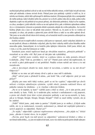 neobyčejně přísný pohled a díval se tak na mě třeba několik minut, zvlášť když mi při návratu
nebo při odchodu z domu otvíral dveře. Pokud jsem tyto pohledy vydržel a tvářil se, že si
ničeho nevšímám, mlčel dál a přistoupil k dalšímu mučení. Zčistajasna přijde tiše a nenápadně
do mého pokoje, když chodím nebo čtu, postaví se u dveří, jednu ruku dá za záda, jednu nohu
dopředu a upře na mě pohled už ne pouze přísný, ale dokonale pohrdavý. Když se ho zeptám,
co chce, neodpoví, ještě několik vteřin se na mě upřeně dívá, pak zvláštním způsobem stáhne
rty a s významným výrazem se pomalu obrátí a pomalu odejde do svého pokojíku. Asi za dvě
hodiny přijde zas a zase se tak přede mne postaví. Stávalo se, že jsem se ho ve vzteku už
nezeptal, co chce, ale prudce a pánovitě jsem zdvihl hlavu a také se na něho upřeně díval.
Tak jsme se na sebe dívali skoro dvě minuty, až se konečně otočil a zase pomalu a důstojně na
dvě hodiny odešel.
   Jestliže mě ani to nepřivedlo k rozumu a dál jsem se vzpouzel, začal vzdychat, kdykoliv se
na mě podíval, dlouze a zhluboka vzdychal, jako by těmi vzdechy měřil celou hloubku mého
mravního pádu. Samozřejmě, že to končilo jeho úplným vítězstvím. Zuřil jsem, křičel, ale
v tom, o co šlo, jsem byl donucen se vzdát.
   Tentokrát jsem ztratil trpělivost hned po obvyklém manévru „přísných pohledů” a
rozzuřeně se na něho vrhl. Byl jsem už tak jako tak vydrážděný.
   „Stůj!” vykřikl jsem vztekle, když se s jednou rukou za zády pomalu obracel
k odchodu. „Stůj! Vrah se, povídám ti, vrať se!” Patrně jsem zařval tak nepřirozeně, že
se otočil a jaksi překvapeně si mě prohlížel. Nadále ovšem neřekl ani slovo a to mě
rozzuřovalo.
   „Jak si dovoluješ chodit ke mně, když tě nevolám, a takhle se na mě dívat?
Odpověz!”
   Klidně se na mne asi půl minuty díval a pak se zase měl k odchodu.
   „Stůj!” zařval jsem a přiskočil k němu, „ani krok! Tak, a teď odpověz: proč jsi sem
přišel?”
   „Kdyby pro mne měli ňáký rozkaz, patří se mi ho vyplnit,” odpověděl po chvíli
mlčení s tichým odměřeným sykáním, vytáhl obočí, pomalu naklonil hlavu od
jednoho ramene ke druhému - a to všechno s děsivým klidem.
   „Na to se tě neptám, ty kate!” vykřikl jsem a třásl se zlostí. „1á ti sám povím, proč
sem chodíš, ty kate. Vidíš, že ti nedávám plat, nechceš z nafoukanosti o něj poprosit,
a proto mě chodíš týrat těmi svými pitomými pohledy a ani ne-ne-netušíš, ty kate,
jak je to hloupé, hloupé, hloupé, hloupé, hloupé!” Chtěl se zasel mlčky vytratit, ale já
ho zadržel.
   „Vidíš!” křičel jsem, „tady mám ty peníze.” (Vytáhl jsem je ze stolku.) „Celých sedm
rublů, ale ty je nedostaneš, rozumíš, nedostaneš je, dokud mě nepřijdeš pokorně a
uctivě poprosit za odpuštění. Slyšel jsi?”
   „To nejde,” odpověděl s jakousi nepřirozenou sebejistotou. „Ale půjde to,” křičel
jsem, „dávám ti čestné slovo, že to půjde!”
   „Nevím, proč bych vás měl prosit za odpuštění,” pokračoval klidně a vůbec si
nevšímal mého křiku, „vy jste mi nadával do katů, za to vás můžu na policejním úřadě udat pro

                                            65
 
