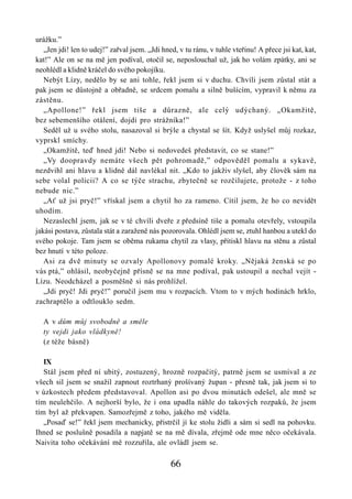 urážku.”
   „Jen jdi! len to udej!” zařval jsem. „Jdi hned, v tu ránu, v tuhle vteřinu! A přece jsi kat, kat,
kat!” Ale on se na mě jen podíval, otočil se, neposlouchal už, jak ho volám zpátky, ani se
neohlédl a klidně kráčel do svého pokojíku.
   Nebýt Lízy, nedělo by se ani tohle, řekl jsem si v duchu. Chvíli jsem zůstal stát a
pak jsem se důstojně a obřadně, se srdcem pomalu a silně bušícím, vypravil k němu za
zástěnu.
   „Apollone!” řekl jsem tiše a důrazně, ale celý udýchaný. „Okamžitě,
bez sebemenšího otálení, dojdi pro strážníka!”
   Seděl už u svého stolu, nasazoval si brýle a chystal se šít. Když uslyšel můj rozkaz,
vyprskl smíchy.
   „Okamžitě, teď hned jdi! Nebo si nedovedeš představit, co se stane!”
   „Vy doopravdy nemáte všech pět pohromadě,” odpověděl pomalu a sykavě,
nezdvihl ani hlavu a klidně dál navlékal nit. „Kdo to jakživ slyšel, aby člověk sám na
sebe volal policii? A co se týče strachu, zbytečně se rozčilujete, protože - z toho
nebude nic.”
   „Ať už jsi pryč!” vřískal jsem a chytil ho za rameno. Cítil jsem, že ho co nevidět
uhodím.
   Nezaslechl jsem, jak se v té chvíli dveře z předsíně tiše a pomalu otevřely, vstoupila
jakási postava, zůstala stát a zaraženě nás pozorovala. Ohlédl jsem se, ztuhl hanbou a utekl do
svého pokoje. Tam jsem se oběma rukama chytil za vlasy, přitiskl hlavu na stěnu a zůstal
bez hnutí v této poloze.
   Asi za dvě minuty se ozvaly Apollonovy pomalé kroky. „Nějaká ženská se po
vás ptá,” ohlásil, neobyčejně přísně se na mne podíval, pak ustoupil a nechal vejít -
Lízu. Neodcházel a posměšně si nás prohlížel.
   „Jdi pryč! Jdi pryč!” poručil jsem mu v rozpacích. Vtom to v mých hodinách hrklo,
zachraptělo a odtlouklo sedm.

  A v dům můj svobodně a směle
  ty vejdi jako vládkyně!
  (z téže básně)

   IX
   Stál jsem před ní ubitý, zostuzený, hrozně rozpačitý, patrně jsem se usmíval a ze
všech sil jsem se snažil zapnout roztrhaný prošívaný župan - přesně tak, jak jsem si to
v úzkostech předem představoval. Apollon asi po dvou minutách odešel, ale mně se
tím neulehčilo. A nejhorší bylo, že i ona upadla náhle do takových rozpaků, že jsem
tím byl až překvapen. Samozřejmě z toho, jakého mě viděla.
   „Posaď se!” řekl jsem mechanicky, přistrčil jí ke stolu židli a sám si sedl na pohovku.
Ihned se poslušně posadila a napjatě se na mě dívala, zřejmě ode mne něco očekávala.
Naivita toho očekávání mě rozzuřila, ale ovládl jsem se.

                                                66
 