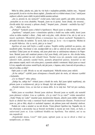 Měla by dělat, jakoby nic, jako by vše bylo v nejlepším pořádku, kdežto ona... Nejasně
jsem pocítil, že mi to všechno draze zaplatí. „Zastalas mě ve zvláštní situaci, Lízo,” začal jsem
zajíkavě, ačkoliv jsem věděl, že právě takhle nemám začínat.
   „Jen si, prosím tě, nic nemysli!” zvolal jsem, když jsem spatřil, jak náhle zčervenala,
„nestydím se za svou chudobu. Naopak, jsem na ni pyšný. Jsem chudý, ale urozený...
člověk může být urozený a přitom chudý,” breptal jsem. „Ostatně - nechtěla bys čaj?”
„Ne...” chtěla něco říci.
   „Počkej!” Vyskočil jsem a běžel k Apollonovi. Musel jsem se někam ztratit.
   „Apollone,” zašeptal jsem v zimničném spěchu a hodil mu sedm rublů, které jsem
celou tu dobu mačkal v dlani. „Tady máš svůj plat, vidíš, dávám ti ho, ale ty mě za to
musíš zachránit. Okamžitě přines z restaurace čaj a deset sucharů! Nepůjdeš-li,
přivedeš člověka do neštěstí. Ty nevíš, kdo ta žena je. Je to - víc ti nepovím. Možná že
si myslíš bůhvíco. Ale ty nevíš, jaká je to žena!”
   Apollon už zase měl brýle a seděl u práce. Nejdřív mlčky pohlédl na peníze, ale
neodložil jehlu. Nevšímal si mě, neodpověděl mi a dál se zabýval nití, kterou stále ještě
navlékal. Čekal jsem asi tři minuty, stál jsem před ním se založenýma rukama á la Napo-
leon. Skráně jsem měl zmáčené potem a byl jsem bledý, cítil jsem to. Ale chvála bohu,
patrně v něm pohled na mě vzbudil lítost. Nechal svou nit, pomalu vstal, pomalu
odstrčil židli, pomalu sundal brýle, pomalu přepočítal peníze, konečně se mě
přes rameno zeptal, má-li vzít celou porci, a pomalu odešel z místnosti. Když jsem se vracel
k Líze, napadlo mě cestou: neměl bych, tak jak jsem, v županu, utéci, kam mě oči povedou, a
tam ať se děje, co děje?
   Opět jsem si sedl. Dívala se na mě znepokojeně. Několik minut jsme mlčeli.
   „Já ho zabiju!” vykřikl jsem zčistajasna a bouchl pěstí do stolu, až inkoust vystříkl
z kalamáře.
   „Co to říkáte?” trhla sebou.
   „Zabiju ho, zabiju ho!” vřískal jsem a tloukl do stolu. Byl jsem úplně nepříčetný, ale
přitom jsem si uvědomoval, jak je to hloupé, být tak nepříčetný.
   „Nemáš tušení, Lízo, co ten kat se mnou dělá. Je to můj kat. Teď šel pro suchary,
ale...”
   Náhle jsem se rozeštkal. Dostal jsem záchvat. Hrozně jsem se styděl, ale nemohl
jsem přemoci vzlykot. Líza se vyděsila. „Co je vám? Co je vám?” volala starostlivě.
„Vodu! Podej mi vodu!” mumlal jsem skomíravým hlasem, ačkoliv jsem dobře věděl, že
bych se obešel bez vody a nemusel bych mumlat skomíravým hlasem. Producíroval
jsem se, jak se říká, abych si zachránil reputaci, ale přitom jsem měl skutečný záchvat.
   Podala mi vodu a smutně se na mě dívala. Vtom přinesl Apollon čaj. Napadlo mi, že
ten obyčejný a prozaický čaj je hrozně nevhodný a nuzný po tom všem, co bylo, a
začervenal jsem se. Líza vyděšeně hleděla na Apollona. Ten odešel, ani se na
nás nepodíval.
   „Nepohrdáš mnou, Lízo?” řekl jsem; upřeně jsem se na ni díval a třásl se
netrpělivostí, co řekne.

                                              67
 