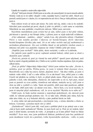 Upadla do rozpaků a nedovedla odpovědět.
   „Pij čaj!” řekl jsem zlostně. Zlobil jsem se na sebe, ale samozřejmě, že ona to musela odnést.
Strašný vztek na ni mi náhle vzkypěl v srdci, nejraději bych ji snad byl zabil. Abych se jí
pomstil, umínil jsem si v duchu, že s ní nepromluvím ani slovo. Ona je všeho příčinou, myslel
jsem si.
   Naše mlčení trvalo už skoro pět minut. Na stole stál čaj, nikdo z nás se ho nedotkl.
Schválně jsem nezačínal pít první, abych jí ještě víc přitížil, a začít sama se ostýchala.
Několikrát na mne pohlédla s truchlivým údivem. Mlčel jsem zatvrzele.
   Největším mučedníkem jsem ovšem byl já sám, nebol jsem si byl plně vědom,
jak hnusná a sprostá je má hloupá zloba, a přitom jsem se nijak nedovedl ovládnout.
   „Chci odtamtud... nadobro... odejít,” začala Líza, aby přerušila mlčení. Chudinka!
Právě o tom neměla povídat v takovou už beztak hloupou chvíli takovému
beztak hloupému člověku jako mně. Až se mi srdce sevřelo nad její neobratností a
nevhodnou přímočarostí. Ale cosi zvrhlého ihned ve mě potlačilo všechen soucit, a
dokonce mě ještě více popíchlo: kopnout do všeho! Uběhlo ještě pět minut.
   „Nepřišla jsem nevhod?” řekla plaše, skoro neslyšně, a měla se k odchodu.
   Ale jakmile jsem spatřil to první vzplanutí uražené hrdosti, otřásl jsem se zlostí a
okamžitě jsem vybuchl.
   „Pověz mi, prosím tě, proč jsi vlastně ke mně přišla?” spustil jsem udýchaně, aniž
bych se staral o logický pořádek slov. Chtělo se mi vychrlit všechno najednou, bylo mi jedno,
odkud začnu.
   „Proč jsi přišla? Odpovídej) Odpovídej)” křičel jsem málem bez sebe. „Povím ti,
miláčku, proč jsi přišla. Přišlas proto, že jsem ti tenkrát říkal dojemná slova.
Rozcitlivěla ses a ráda bys znova slyšela ,dojemná slova’. Tak abys věděla, já jsem si
tenkrát z tebe střílel. I teď si z tebe střílím. Co se tak třeseš? Ano, střílel jsem si z tebe.
Urazili mě předtím na večírku ti čtyři, co přijeli přede mnou. Přijel jsem k vám, abych
jednoho z nich, toho důstojníka, zfackoval, ale nepovedlo se mi to, byli pryč, musel
jsem se pomstít za svou urážku, triumfovat nad někam, naskytla ses ty, vylil jsem si
zlost na tobě a vystřelil si z tebe. Tamti mě ponížili, chtěl jsem také ponižovat, udělali
ze mě hadr, chtěl jsem tedy i já ukázat svou moc... Tak to bylo, a ty sis už myslela, že
jsem tě úmyslně přijel zachraňovat, viď, že sis to myslela? Myslela sis to nebo ne?”
   Věděl jsem, že bude možná zmatená a nepochopí podrobnosti, ale zároveň jsem
věděl, že výborně pochopí podstatu věci. To se také stalo. Zbledla jako stěna, byla by
ráda něco řekla, rty se jí bolestně zkřivily a jako podťatá klesla na židli.
   A celou dobu mě pak poslouchala s otevřenými ústy, s očima dokořán a třásla se
hrůzou. Cynismus, cynismus mých slov ji zdrtil.
   „Zachraňovat!” mluvil jsem dál, vstal jsem a pobíhal před ní po pokoji sem a tam.
„Jak já bych mohl zachraňovat? Možná, že jsem horší než ty. Proč jsi mi tenkrát, když
jsem ti držel kázání, nevmetla do tváře: ,A pročpak ty jsi k nám přišel? Snad ne hlásat
morálku?‘ Svou moc, moc jsem potřeboval dokázat, potřeboval jsem hru, potřeboval
jsem dosáhnout tvých slz a ponížení, tvého hysterického záchvatu - vidíš, to jsem

                                              68
 