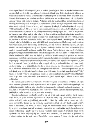 tenkrát potřeboval! Ale nevydržel jsem to tenkrát, protože jsem slaboch, polekal jsem se a čert
mi napískal, abych ti dal svou adresu. A potom, ještě než jsem došel domů, svolával jsem na
tvou hlavu hromy a blesky, kvůli té adrese. Už tehdy jsem tě nenáviděl za to, že jsem ti lhal.
Protože já si dovedu jen zahrávat se slovy, spřádat sny, ale ve skutečnosti, víš, co si přeju?
Abyste všichni šli k čertu, to si přeju! Potřebuju klid. Za to, aby mě lidé nechali na pokoji, od
minuty prodám celý svět za kopejku. Když si mám vybrat, má-li jít celý svět k čertu, nebo já
dnes nemít svůj čaj, řeknu, ať se celý svět propadne, jen když já budu vždycky mít svůj čaj.
Vědělas to nebo ne? Ale já to vím, že jsem mizera, ničema, sobec a lenoch. Celé ty tři dny jsem
se třásl strachem, že přijdeš. A víš, čeho jsem se celé ty tři dny nejvíc bál? Toho, že mě po tom,
co jsem se před tebou ukázal jako takový hrdina, spatříš v roztrhaném župánku, nuzného a
ošklivého. Před chvílí jsem ti řekl, že se za svou chudobu nestydím; tak abys věděla, stydím
se, stydím se víc než za cokoliv jiného, víc, než kdybych kradl, protože jsem tak strašně
ješitný, jako by byl někdo ze mne stáhl kůži a už pouhý vzduch mě bolel. Ale copak ti ani po
tom všem není jasné, že ti nikdy neodpustím, žes mě zastihla v tomhle županu, jak jsem
dorážel na Apollona jako vzteklý pes? Spasitel, někdejší hrdina, doráží na svého sluhu jako
prašivý chlupatý pudlík a sluha si z něho dělá blázny. Ani to, že jsem před chvílí před tebou
propukl v pláč jako zahanbená žena, ti nikdy neodpustím. Ani to, k čemu se ti teď přiznávám,
nikdy neodpustím tobě! Ano, ty, jedině ty musíš za to všechno pykat, protože ses k tomu
namanula a protože já jsem ničema, protože jsem nejohavnější, nejsměšnější, nejmalichernější,
nejhloupější a nejzávistivější ze všech pozemských červů, kteří nejsou o nic lepší než já, ale
kteří se, čert ví, čím to je, nikdy za sebe nestydí, kdežto já budu celý život od každé hnidy
dostávat facky - to je můj základní rys. Co je mi do toho, že nic z toho nemůžeš pochopit? A
co je mi vůbec do tebe a do toho, zda tam hyneš nebo nehyneš? Dovedeš si představit, jak tě
teď, když jsem ti tohle všechno řekl, budu nenávidět za to, žes tu byla a poslouchala? Vždyť
takhle se člověk vyznává jen jednou za život, a to ještě v záchvatu hysterie! Co tu ještě chceš?
Proč tu po tom všem ještě trčíš, proč mě mučíš, proč nejdeš pryč?” Ale tu se stalo něco
zvláštního.
   Byl jsem zvyklý uvažovat podle knih a představoval jsem si všechno na světě tak, jak jsem
si to předem vymyslel ve svých představách, takže jsem v první chvíli ani nepochopil, co
zvláštního se děje. Stalo se toto: Líza, kterou jsem urazil a pošlapal, pochopila mnohem víc,
než jsem si představoval. Pochopila z toho všeho to, co žena, která má někoho upřímně ráda,
pochopí ze všeho nejdřív, a to, že jsem sám nešťastný.
   Bolestné ochromení vystřídalo nejdříve na její tváři úlek a pocit urážky. Když jsem o
sobě říkal, že jsem ničema a padouch, a když mi tekly slzy (přednesl jsem celou tu
tirádu v slzách), stáhl se jí obličej jakousi křečí. Byla by chtěla vstát a zarazit mě, když
jsem se blížil ke konci, ale ne proto, že jsem křičel: „Proč jsi zde? Proč nejdeš pryč?”,
toho si nevšímala, ale proto, že tušila, že je pro mne hrozné tohle všechno vyslovit. A
byla také, chudinka, taková utlučená, pokládala se za člověka stojícího nekonečně
nízko pode mnou - jak by se byla mohla rozzlobit nebo urazit? V prudkém hnutí mysli
vyskočila ze židle, nejraději by se ke mně byla rozběhla, ale netroufala si pohnout se
z místa, vztáhla jen ke mně ruce... To otřáslo i mým srdcem. A tu se Líza ke mně vrhla,

                                               69
 