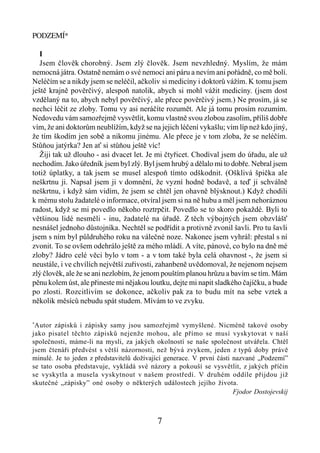 PODZEMÍ*

   I
   Jsem člověk chorobný. Jsem zlý člověk. Jsem nevzhledný. Myslím, že mám
nemocná játra. Ostatně nemám o své nemoci ani páru a nevím ani pořádně, co mě bolí.
Neléčím se a nikdy jsem se neléčil, ačkoliv si medicíny i doktorů vážím. K tomu jsem
ještě krajně pověrčivý, alespoň natolik, abych si mohl vážit medicíny. (jsem dost
vzdělaný na to, abych nebyl pověrčivý, ale přece pověrčivý jsem.) Ne prosím, já se
nechci léčit ze zloby. Tomu vy asi neráčíte rozumět. Ale já tomu prosím rozumím.
Nedovedu vám samozřejmě vysvětlit, komu vlastně svou zlobou zasolím, příliš dobře
vím, že ani doktorům neublížím, když se na jejich léčení vykašlu; vím líp než kdo jiný,
že tím škodím jen sobě a nikomu jinému. Ale přece je v tom zloba, že se neléčím.
Stůňou jatýrka? Jen ať si stůňou ještě víc!
   Žiji tak už dlouho - asi dvacet let. Je mi čtyřicet. Chodíval jsem do úřadu, ale už
nechodím. Jako úředník jsem byl zlý. Byl jsem hrubý a dělalo mi to dobře. Nebral jsem
totiž úplatky, a tak jsem se musel alespoň tímto odškodnit. (Ošklivá špička ale
neškrtnu ji. Napsal jsem ji v domnění, že vyzní hodně bodavě, a teď ji schválně
neškrtnu, i když sám vidím, že jsem se chtěl jen ohavně blýsknout.) Když chodili
k mému stolu žadatelé o informace, otvíral jsem si na ně hubu a měl jsem nehoráznou
radost, když se mi povedlo někoho roztrpčit. Povedlo se to skoro pokaždé. Byli to
většinou lidé nesměli - inu, žadatelé na úřadě. Z těch výbojných jsem obzvlášť
nesnášel jednoho důstojníka. Nechtěl se podřídit a protivně zvonil šavli. Pro tu šavli
jsem s ním byl půldruhého roku na válečné noze. Nakonec jsem vyhrál: přestal s ní
zvonit. To se ovšem odehrálo ještě za mého mládí. A víte, pánové, co bylo na dně mé
zloby? Jádro celé věci bylo v tom - a v tom také byla celá ohavnost -, že jsem si
neustále, i ve chvílích největší zuřivosti, zahanbeně uvědomoval, že nejenom nejsem
zlý člověk, ale že se ani nezlobím, že jenom pouštím planou hrůzu a bavím se tím. Mám
pěnu kolem úst, ale přineste mi nějakou loutku, dejte mi napit sladkého čajíčku, a bude
po zlosti. Rozcitlivím se dokonce, ačkoliv pak za to budu mít na sebe vztek a
několik měsíců nebudu spát studem. Mívám to ve zvyku.

*
 Autor zápisků i zápisky samy jsou samozřejmě vymyšlené. Nicméně takové osoby
jako pisatel těchto zápisků nejenže mohou, ale přímo se musí vyskytovat v naší
společnosti, máme-li na mysli, za jakých okolností se naše společnost utvářela. Chtěl
jsem čtenáři předvést s větší názornosti, než bývá zvykem, jeden z typů doby právě
minulé. Je to jeden z představitelů dožívající generace. V první části nazvané „Podzemí”
se tato osoba představuje, vykládá své názory a pokouší se vysvětlit, z jakých příčin
se vyskytla a musela vyskytnout v našem prostředí. V druhém oddíle přijdou již
skutečné „zápisky” oné osoby o některých událostech jejího života.
                                                                       Fjodor Dostojevskij



                                            7
 