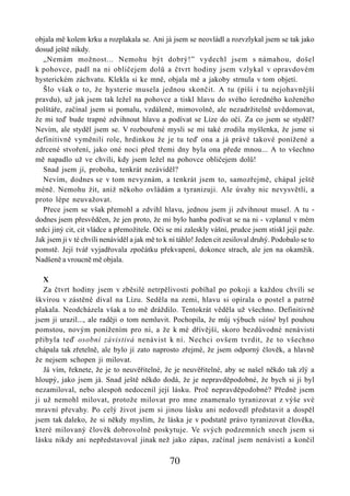 objala mě kolem krku a rozplakala se. Ani já jsem se neovládl a rozvzlykal jsem se tak jako
dosud ještě nikdy.
   „Nemám možnost... Nemohu být dobrý!” vydechl jsem s námahou, došel
k pohovce, padl na ni obličejem dolů a čtvrt hodiny jsem vzlykal v opravdovém
hysterickém záchvatu. Klekla si ke mně, objala mě a jakoby strnula v tom objetí.
   Šlo však o to, že hysterie musela jednou skončit. A tu (píši i tu nejohavnější
pravdu), už jak jsem tak ležel na pohovce a tiskl hlavu do svého šeredného koženého
polštáře, začínal jsem si pomalu, vzdáleně, mimovolně, ale nezadržitelně uvědomovat,
že mi teď bude trapné zdvihnout hlavu a podívat se Líze do očí. Za co jsem se styděl?
Nevím, ale styděl jsem se. V rozbouřené mysli se mi také zrodila myšlenka, že jsme si
definitivně vyměnili role, hrdinkou že je tu teď ona a já právě takové ponížené a
zdrcené stvoření, jako oné noci před třemi dny byla ona přede mnou... A to všechno
mě napadlo už ve chvíli, kdy jsem ležel na pohovce obličejem dolů!
   Snad jsem jí, proboha, tenkrát nezáviděl?
   Nevím, dodnes se v tom nevyznám, a tenkrát jsem to, samozřejmě, chápal ještě
méně. Nemohu žít, aniž někoho ovládám a tyranizuji. Ale úvahy nic nevysvětlí, a
proto lépe neuvažovat.
   Přece jsem se však přemohl a zdvihl hlavu, jednou jsem ji zdvihnout musel. A tu -
dodnes jsem přesvědčen, že jen proto, že mi bylo hanba podívat se na ni - vzplanul v mém
srdci jiný cit, cit vládce a přemožitele. Oči se mi zaleskly vášní, prudce jsem stiskl její paže.
Jak jsem ji v té chvíli nenáviděl a jak mě to k ní táhlo! Jeden cit zesiloval druhý. Podobalo se to
pomstě. Její tvář vyjadřovala zpočátku překvapení, dokonce strach, ale jen na okamžik.
Nadšeně a vroucně mě objala.

   X
   Za čtvrt hodiny jsem v zběsilé netrpělivosti pobíhal po pokoji a každou chvíli se
škvírou v zástěně díval na Lízu. Seděla na zemi, hlavu si opírala o postel a patrně
plakala. Neodcházela však a to mě dráždilo. Tentokrát věděla už všechno. Definitivně
jsem ji urazil..., ale raději o tom nemluvit. Pochopila, že můj výbuch vášně byl pouhou
pomstou, novým ponížením pro ni, a že k mé dřívější, skoro bezdůvodné nenávisti
přibyla teď osobní závistivá nenávist k ní. Nechci ovšem tvrdit, že to všechno
chápala tak zřetelně, ale bylo jí zato naprosto zřejmé, že jsem odporný člověk, a hlavně
že nejsem schopen ji milovat.
   Já vím, řeknete, že je to neuvěřitelné, že je neuvěřitelné, aby se našel někdo tak zlý a
hloupý, jako jsem já. Snad ještě někdo dodá, že je nepravděpodobné, že bych si ji byl
nezamiloval, nebo alespoň nedocenil její lásku. Proč nepravděpodobné? Předně jsem
ji už nemohl milovat, protože milovat pro mne znamenalo tyranizovat z výše své
mravní převahy. Po celý život jsem si jinou lásku ani nedovedl představit a dospěl
jsem tak daleko, že si někdy myslím, že láska je v podstatě právo tyranizovat člověka,
které milovaný člověk dobrovolně poskytuje. Ve svých podzemních snech jsem si
lásku nikdy ani nepředstavoval jinak než jako zápas, začínal jsem nenávistí a končil

                                               70
 