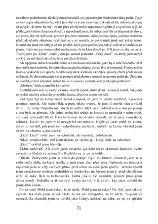 morálním podrobením, ale dál jsem už nevěděl, co s pokořeným předmětem lásky počít. Co je
na tom nepravděpodobného, když jsem byl ve svém mravním rozkladu už tak daleko, tak jsem
už odvykl „živému životu”, že mě před chvílí mohlo napadnout vyčítat jí a vysmívat se jí, že
přišla „poslouchat dojemná slova”, a nepochopil jsem, že vůbec nepřišla za dojemnými slovy,
ale proto, aby mě milovala, protože pro ženu znamená láska jedinou spásu, jedinou záchranu
před jakoukoliv záhubou, vzkříšení se u ní nemůže projevit nijak jinak než právě takto.
Ostatně má nenávist nebyla už tak prudká, když jsem pobíhal po pokoji a díval se skulinou za
plentu. Bylo mi jen nesnesitelně nepříjemné, že tu Líza dosud je. Přál jsem si, aby zmizela.
Toužil jsem po „klidu”, toužil jsem po samotě podzemí. „Divý život”, na který jsem nebyl
zvyklý, na mě tlačil tak silně, že se mi těžce dýchalo.
   Ale uplynulo dalších několik minut a Líza dosud nevstávala, jako by o sobě nevěděla. Měl
jsem tolik nestoudnosti, že jsem lehce zacukal na plentu, abych jí to připomenul. Prudce sebou
škubla, vyskočila a ve spěchu hledala svůj šátek, klobouk a kožíšek, jako by chtěla přede mnou
uniknout. Po dvou minutách vyšla pomalu před plentu a smutně se na mne podívala. Zle jsem
se ušklíbl, ovšem úmyslně, neboť tak se to slušelo, a uhnul jsem před jejím pohledem.
   „Sbohem,” řekla a zamířila ke dveřím.
   Rozběhl jsem se k ní, vzal ji za ruku, otevřel jí pěst, vložil do ní... a zase ji zavřel. Pak jsem
se rychle otočil a utíkal do protějšího kouta, abych to aspoň neviděl.
   Rád bych byl na tomto místě zalhal a napsal, že jsem to udělal nechtěně, v jakémsi
pominutí smyslů. Ale nechci lhát, a proto řeknu rovnou, že jsem jí otevřel ruku a vložil
do ní... ze zloby. Napadlo mě, abych to udělal, když jsem pobíhal sem a tam po pokoji
a ona byla za plentou. Ale jedno mohu říci určitě: ta krutost se nezrodila v mém srdci,
ale v mé zpitomělé hlavě. Byla to krutost do té míry okázalá, do té míry vymyšlená,
sehraná, knižní, že jsem v ní nevydržel ani minutu. Nejdříve jsem utekl do kouta,
abych to neviděl, pak jsem se v zahanbeném zoufalství rozběhl za Lízou. Otevřel jsem
dveře na chodbu a poslouchal.
   „Lízo! Lízo!” volal jsem na schodiště, ale nesměle, polohlasem.
   Nikdo neodpověděl, měl jsem dojem, že slyším její kroky dole na schodech.
   „Lízo!” vykřikl jsem hlasitěji.
   Žádná odpověď. Ale vtom jsem zaslechl, jak dole těžké skleněné domovní dveře
zavrzaly a hlučně se zabouchly. Rozlehlo se to po schodišti.
   Odešla. Zamyšleně jsem se vrátil do pokoje. Bylo mi hrozně. Zastavil jsem se u
stolu vedle židle, na které seděla, a tupě jsem zíral před sebe. Uplynula asi minuta a
najednou jsem se celý zachvěl: přímo před sebou na stole jsem spatřil... zkrátka spatřil
jsem zmačkanou modrou pětirublovou bankovku, tu, kterou jsem jí před chviličkou
strčil do ruky. Byla to ta bankovka, žádná jiná to být nemohla, protože jinou jsem
doma neměl. Podařilo se jí pustit ji z ruky na stůl v té chvíli, kdy jsem odběhl do
protějšího kouta.
   Co na tom? Mohl jsem čekat, že to udělá. Mohl jsem to čekat? Ne. Byl jsem takový
egoista, tak málo jsem si vážil lidí, že mě ani nenapadlo, že to udělá. To jsem už
nesnesl. Za okamžik jsem se oblékl jako šílený, naházel na sebe, co mi ve spěchu

                                                71
 