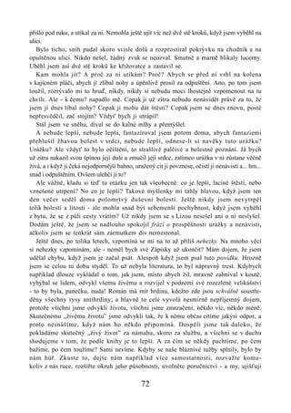 přišlo pod ruku, a utíkal za ní. Nemohla ještě ujít víc než dvě stě kroků, když jsem vyběhl na
ulici.
   Bylo ticho, sníh padal skoro svisle dolů a rozprostíral pokrývku na chodník a na
opuštěnou ulici. Nikdo nešel, žádný zvuk se neozval. Smutně a marně blikaly lucerny.
Uběhl jsem asi dvě stě kroků ke křižovatce a zastavil se.
   Kam mohla jít? A proč za ní utíkám? Proč? Abych se před ní vrhl na kolena
v kajícném pláči, abych jí zlíbal nohy a úpěnlivě prosil za odpuštění. Ano, po tom jsem
toužil, rozrývalo mi to hruď, nikdy, nikdy si nebudu moci lhostejně vzpomenout na tu
chvíli. Ale - k čemu? napadlo mě. Copak ji už zítra nebudu nenávidět právě za to, že
jsem jí dnes líbal nohy? Copak jí mohu dát štěstí? Copak jsem se dnes znovu, posté
nepřesvědčil, zač stojím? Vždyť bych ji utrápil!
   Stál jsem ve sněhu, díval se do kalné mlhy a přemýšlel.
   A nebude lepší, nebude lepší, fantazíroval jsem potom doma, abych fantaziemi
přehlušil žhavou bolest v srdci, nebude lepší, odnese-li si navěky tuto urážku?
Urážku? Ale vždyť to bylo očištění, to strašlivě palčivé a bolestné poznání. Já bych
už zítra nakazil svou špínou její duši a zmučil její srdce, zatímco urážka v ní zůstane věčně
živá, a i když ji čeká nejodpornější bahno, uražený cit ji povznese, očistí ji nenávistí a... hm...
snad i odpuštěním. Ovšem ulehčí jí to?
   Ale vážně, kladu si teď tu otázku jen tak všeobecně: co je lepší, laciné štěstí, nebo
vznešené utrpení? No co je lepší? Takové myšlenky mi táhly hlavou, když jsem ten
den večer seděl doma polomrtvý duševní bolestí. Ještě nikdy jsem nevytrpěl
tolik bolesti a lítosti - ale mohla snad být sebemenší pochybnost, když jsem vyběhl
z bytu, že se z půli cesty vrátím? Už nikdy jsem se s Lízou nesešel ani o ní neslyšel.
Dodám ještě, že jsem se nadlouho spokojil frází o prospěšnosti urážky a nenávisti,
ačkoliv jsem se tenkrát sám zármutkem div nerozstonal.
   Ještě dnes, po tolika letech, vzpomíná se mi na to až příliš nehezky. Na mnoho věcí
si nehezky vzpomínám, ale - neměl bych své Zápisky už ukončit? Mám dojem, že jsem
udělal chybu, když jsem je začal psát. Alespoň když jsem psal tuto povídku. Hrozně
jsem se celou tu dobu styděl. To už nebyla literatura, to byl nápravný trest. Kdybych
například dlouze vykládal o tom, jak jsem, místo abych žil, mravně zahníval v koutě,
vyhýbal se lidem, odvykl všemu živému a rozvíjel v podzemí své rozezlené velikášství
- to by byla, panečku, nuda! Román má mít hrdinu, kdežto zde jsou schválně soustře-
děny všechny rysy antihrdiny; a hlavně to celé vyvolá nesmírně nepříjemný dojem,
protože všichni jsme odvykli životu, všichni jsme zmrzačeni, někdo víc, někdo méně.
Skutečnému „živému životu” jsme odvykli tak, že k němu občas cítíme jakýsi odpor, a
proto nesnášíme, když nám ho někdo připomíná. Dospěli jsme tak daleko, že
pokládáme skutečný „živý život” za námahu, skoro za službu, a všichni se v duchu
shodujeme v tom, že podle knihy je to lepší. A za čím se někdy pachtíme, po čem
bažíme, po čem toužíme? Sami nevíme. Kdyby se naše bláznivé tužby splnily, bylo by
nám hůř. Zkuste to, dejte nám například více samostatnosti, rozvažte komu-
koliv z nás ruce, rozšiřte okruh jeho působnosti, uvolněte poručnictví - a my, ujišťuji

                                               72
 