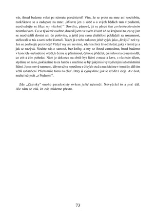 vás, ihned budeme volat po návratu poručnictví! Vím, že se proto na mne asi rozzlobíte,
rozkřiknete se a zadupáte na mne: „Mluvte jen o sobě a o svých bědách tam v podzemí,
neodvažujte se říkat my všichni!” Dovolte, pánové, já se přece tím zevšeobecňováním
neomlouvám. Co se týká mě osobně, dovedl jsem ve svém životě až do krajnosti to, co vy jste
se neodvážili dovést ani do poloviny, a ještě jste svou zbabělost pokládali za rozumnost,
utěšovali se tak a sami sebe klamali. Takže já z toho nakonec ještě vyjdu jako „živější” než vy.
Jen se podívejte pozorněji! Vždyť my ani nevíme, kde ten živý život hledat, jaký vlastně je a
jak se nazývá. Nechte nás o samotě, bez knihy, a my se ihned zamotáme, hned budeme
v koncích - nebudeme vědět, k čemu se přimknout, čeho se přidržet, co milovat a co nenávidět,
co ctít a čím pohrdat. Nám je dokonce na obtíž být lidmi z masa a krve, s vlastním tělem,
stydíme se za to, pokládáme to za hanbu a snažíme se být jakýmisi vymyšlenými abstraktními
lidmi. Jsme mrtvě narozeni, dávno už se nerodíme z živých otců a nacházíme v tom čím dál tím
větší zahanbení. Přicházíme tomu na chuť. Brzy si vymyslíme, jak se zrodit z ideje. Ale dost,
nechci už psát „z Podzemí”.

  Zde „Zápisky” onoho paradoxisty ovšem ještě nekončí. Nevydržel to a psal dál.
Ale nám se zdá, že zde můžeme přestat.




                                              73
 