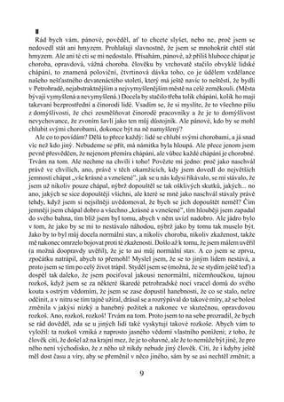 II
   Rád bych vám, pánové, pověděl, ať to chcete slyšet, nebo ne, proč jsem se
nedovedl stát ani hmyzem. Prohlašuji slavnostně, že jsem se mnohokrát chtěl stát
hmyzem. Ale ani té cti se mi nedostalo. Přísahám, pánové, až příliš hluboce chápat je
choroba, opravdová, vážná choroba. člověku by vrchovatě stačilo obvyklé lidské
chápání, to znamená poloviční, čtvrtinová dávka toho, co je údělem vzdělance
našeho nešťastného devatenáctého století, který má ještě navíc to neštěstí, že bydli
v Petrohradě, nejabstraktnějším a nejvymyšlenějším městě na celé zeměkouli. (Města
bývají vymyšlená a nevymyšlená.) Docela by stačilo třeba tolik chápání, kolik ho mají
takzvaní bezprostřední a činorodí lidé. Vsadím se, že si myslíte, že to všechno píšu
z domýšlivosti, že chci zesměšňovat činorodé pracovníky a že je to domýšlivost
nevychovance, že zvoním šavlí jako ten můj důstojník. Ale pánové, kdo by se mohl
chlubit svými chorobami, dokonce být na ně namyšlený?
   Ale co to povídám? Dělá to přece každý: lidé se chlubí svými chorobami, a já snad
víc než kdo jiný. Nebudeme se přít, má námitka byla hloupá. Ale přece jenom jsem
pevně přesvědčen, že nejenom přemíra chápáni, ale vůbec každé chápání je chorobné.
Trvám na tom. Ale nechme na chvíli i toho! Povězte mi jedno: proč jako naschvál
právě ve chvílích, ano, právě v těch okamžicích, kdy jsem dovedl do největších
jemností chápat „vše krásné a vznešené”, jak se u nás kdysi říkávalo, se mi stávalo, že
jsem už nikoliv pouze chápal, nýbrž dopouštěl se tak ošklivých skutků, jakých... no
ano, jakých se sice dopouštějí všichni, ale které se mně jako naschvál stávaly právě
tehdy, když jsem si nejsilněji uvědomoval, že bych se jich dopouštět neměl? Čím
jemněji jsem chápal dobro a všechno „krásné a vznešené”, tím hlouběji jsem zapadal
do svého bahna, tím blíž jsem byl tomu, abych v něm uvízl nadobro. Ale jádro bylo
v tom, že jako by se mi to nestávalo náhodou, nýbrž jako by tomu tak muselo být.
Jako by to byl můj docela normální stav, a nikoliv choroba, nikoliv zkaženost, takže
mě nakonec omrzelo bojovat proti té zkaženosti. Došlo až k tomu, že jsem málem uvěřil
(a možná doopravdy uvěřil), že je to asi můj normální stav. A co jsem se zprvu,
zpočátku natrápil, abych to přemohl! Myslel jsem, že se to jiným lidem nestává, a
proto jsem se tím po celý život trápil. Styděl jsem se (možná, že se stydím ještě teď) a
dospěl tak daleko, že jsem pociťoval jakousi nenormální, ničemňoučkou, tajnou
rozkoš, když jsem se za některé škaredé petrohradské noci vracel domů do svého
kouta s ostrým vědomím, že jsem se zase dopustil hanebnosti, že co se stalo, nelze
odčinit, a v nitru se tím tajně užíral, drásal se a rozrýpával do takové míry, až se bolest
změnila v jakýsi nízký a hanebný požitek a nakonec ve skutečnou, opravdovou
rozkoš. Ano, rozkoš, rozkoš! Trvám na tom. Proto jsem to na sebe prozradil, že bych
se rád dověděl, zda se u jiných lidí také vyskytují takové rozkoše. Abych vám to
vyložil: ta rozkoš vzniká z naprosto jasného vědomí vlastního poníženi; z toho, že
člověk cítí, že došel až na krajní mez, že je to ohavné, ale že to nemůže být jiné, že pro
něho není východisko, že z něho už nikdy nebude jiný člověk. Cítí, že i kdyby ještě
měl dost času a víry, aby se přeměnil v něco jiného, sám by se asi nechtěl změnit; a

                                            9
 