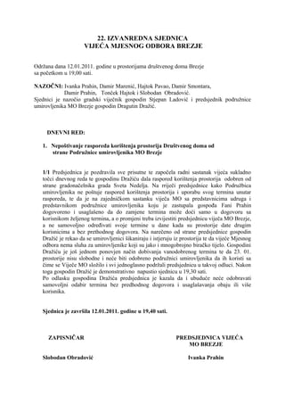 22. IZVANREDNA SJEDNICA
VIJEĆA MJESNOG ODBORA BREZJE
Održana dana 12.01.2011. godine u prostorijama društvenog doma Brezje
sa početkom u 19,00 sati.
NAZOČNI: Ivanka Prahin, Damir Marenić, Hajtok Pavao, Damir Smontara,
Damir Prahin, Tonček Hajtok i Slobodan Obradović.
Sjednici je nazočio gradski viječnik gospodin Stjepan Ladović i predsjednik podružnice
umirovljenika MO Brezje gospodin Dragutin Dražić.
DNEVNI RED:
1. Nepoštivanje rasporeda korištenja prostorija Društvenog doma od
strane Podružnice umirovljenika MO Brezje
1/1 Predsjednica je pozdravila sve prisutne te započela radni sastanak vijeća sukladno
točci dnevnog reda te gospodinu Dražiću dala raspored korištenja prostorija odobren od
strane gradonačelnika grada Sveta Nedelja. Na rriječi predsjednice kako Podružbica
umirovljenika ne poštuje raspored korištenja prostorija i uporabu svog termina unutar
rasporeda, te da je na zajedničkom sastanku viječa MO sa predstavnicima udruga i
predstavnikom podružnice umirovljenika koju je zastupala gospođa Fani Prahin
dogovoreno i usaglašeno da do zamjene termina može doći samo u dogovoru sa
korisnikom željenog termina, a o promjeni treba izvijestiti predsjednicu viječa MO Brezje,
a ne samovoljno određivati svoje termine u dane kada su prostorije date drugim
korisnicima a bez prethodnog dogovora. Na narečeno od strane predsjednice gospodin
Dražić je rekao da se umirovljenici šikaniraju i istjeruju iz prostorija te da vijeće Mjesnog
odbora nema sluha za umirovljenike koji su jako i mnogobrojno biračko tijelo. Gospodini
Dražiću je još jednom ponovjen način dobivanja vanodobrenog termina te da 23. 01.
prostorije nisu slobodne i neće biti odobreno podružnici umirovljenika da ih koristi sa
čime se Viječe MO složilo i svi jednoglasno podržali predsjednicu u takvoj odluci. Nakon
toga gospodin Dražić je demonstrativno napustio sjednicu u 19,30 sati.
Po odlasku gospodina Dražića predsjednica je kazala da i ubuduće neće odobravati
samovoljni odabir termina bez predhodnog dogovora i usaglašavanja obaju ili više
korisnika.
Sjednica je završila 12.01.2011. godine u 19,40 sati.
ZAPISNIČAR PREDSJEDNICA VIJEĆA
MO BREZJE
Slobodan Obradović Ivanka Prahin
 