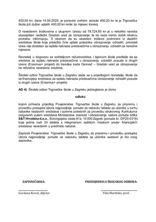 400,00 kn, dana 14.04.2020. je ponovno ovrhom skinuto 400,20 kn te je Trgovačka
škola još dužna uplatiti 400,00 kn rente za mjesec travanj.
O navedenim troškovima u ukupnom iznosu od 78.724,85 kn je u nekoliko navrata
obaviješten nadležni Gradski ured za obrazovanje te do sada nismo dobili nikakvu
povratnu informaciju. S obzirom da su navedeni troškovi podmireni iz vlastitih
sredstava škole koja pretežito čine uplate polaznika obrazovanja odraslih, preostali
iznos nije dostatan za isplate naknada predavačima u obrazovanju odraslih za naredne
mjesece.
Ravnatelj u dogovoru sa voditeljicom računovodstva i tajnicom škole predlaže da se
sredstva za isplatu naknada predavačima u obrazovanju odraslih posude iz drugih
izvora (Erasmus+ projekt) do trenutka kada Osnivač – Gradski ured za obrazovanje
ne refundira navedena sredstva.
Školski odbor Trgovačke škole u Zagrebu slaže se s prijedlogom ravnatelja škole da
se financijska sredstava za isplatu naknada predavačima obrazovanja odraslih posude
iz drugih izvora (Erasmus+ projekt).
AD 4) Školski odbor Trgovačke škole u Zagrebu jednoglasno je donio
odluku
kojom prihvaća prijedlog Povjerenstva Trgovačke škole u Zagrebu za pripremu i
provedbu postupka izbora najpovoljnije ponude za nabavku tableta za učenike u svrhu
nabavke nastavnih sredstava i opreme potrebnih za provedbu strukovnog Kurikuluma
osiguranih putem sredstava Ministarstva znanosti i obrazovanja izabire ponuda tvrtke
S&T Hrvatska d.o.o., Borongajska cesta 81a, 10 000 Zagreb (ponuda br. DP20-0316)
koja jedina nudi 24 tableta s integriranom zaštitom maskom unutar financijskih
sredstava navedenih u predmetu nabave.
Zapisnik Povjerenstva Trgovačke škole u Zagrebu za pripremu i provedbu postupka
izbora najpovoljnije ponude za nabavku tableta za učenike sastavni je dio ovog
zapisnika.
ZAPISNIČARKA: PREDSJEDNICA ŠKOLSKOG ODBORA:
_________________________ _______________________________
Gordana Kovač, dipl.iur Vida Martinko, prof.
 
